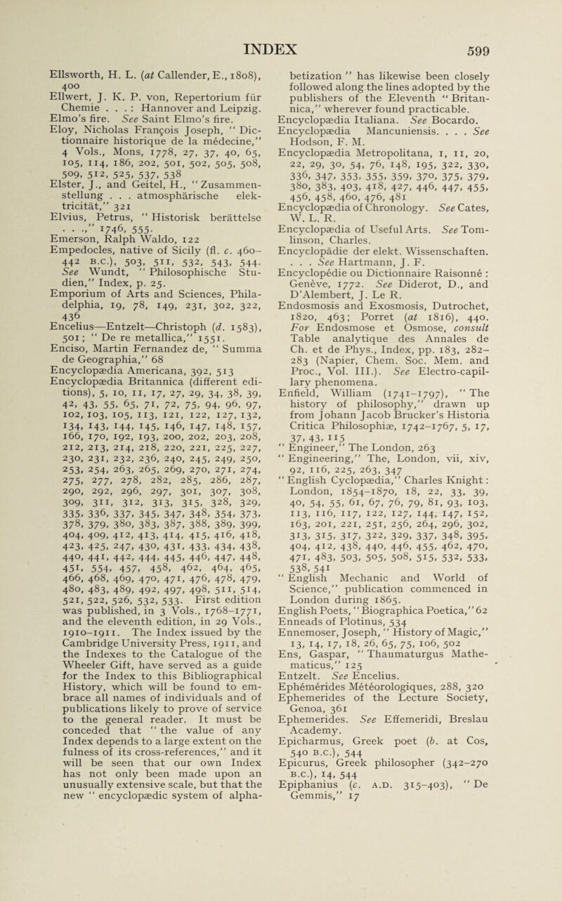 Ellsworth, H. L. (at Callender, E., 1808), 400 Ellwert, J. K. P. von, Repertorium fur Chemie . . . : Hannover and Leipzig. Elmo’s fire. See Saint Elmo’s fire. Eloy, Nicholas Francis Joseph, “ Dic- tionnaire historique de la medecine,” 4 Vols., Mons, 1778, 27, 37, 40, 65, 105, 114, 186, 202, 501, 502, 505, 508, 509. 512, 525, 537* 538 Elster, J., and Geitel, H., “ Zusammen- stellung . . . atmospharische elek- tricitat,” 321 Elvius, Petrus,  Historisk berattelse • • •*” 1746, 555- Emerson, Ralph Waldo, 122 Empedocles, native of Sicily (fl. c. 460- 442 b.c.), 503, 511, 532, 543, 544. See Wundt, “ Philosophische Stu- dien,” Index, p. 25. Emporium of Arts and Sciences, Phila¬ delphia, 19, 78, 149, 231, 302, 322, 436 Encelius—Entzelt—Christoph (d. 1583), 501; “ De re metallica,” 1551. Enciso, Martin Fernandez de, “ Summa de Geographia,” 68 Encyclopaedia Americana, 392, 513 Encyclopaedia Britannica (different edi¬ tions), 5, 10, 11, 17, 27, 29, 34, 38, 39, 42, 43. 55, 65, 71, 72, 75, 94, 96, 97, 102, 103, 105, 113, 121, 122, 127, 132, 134, 143, 144, 145, 146, 147, 148, 157, 166, 170, 192, 193, 200, 202, 203, 208, 212, 213, 214, 218, 220, 221, 225, 227, 230, 231, 232, 236, 240, 245, 249, 250, 253, 254, 263, 265, 269, 270, 271, 274, 275* 277, 278, 282, 285, 286, 287, 290, 292, 296, 297, 301, 307, 308, 309, 311, 312, 313, 315, 328, 329, 335, 336, 337* 345, 347, 348, 354, 373, 378, 379, 380, 383, 387, 388, 389, 399, 404, 409, 412, 413, 414, 415, 416, 418, 423, 425, 247, 430, 431, 433, 434, 438, 44°, 441* 442, 444* 445, 446, 447* 448, 45L 554, 457, 458, 462, 464, 465, 466, 468, 469, 470, 471, 476, 478, 479, 480, 483, 489, 492, 497, 498, 511, 514, 521, 522, 526, 532, 533. First edition was published, in 3 Vols., 1768-1771, and the eleventh edition, in 29 Vols., 1910-1911. The Index issued by the Cambridge University Press, 1911, and the Indexes to the Catalogue of the Wheeler Gift, have served as a guide for the Index to this Bibliographical History, which will be found to em¬ brace all names of individuals and of publications likely to prove of service to the general reader. It must be conceded that “ the value of any Index depends to a large extent on the fulness of its cross-references,” and it will be seen that our own Index has not only been made upon an unusually extensive scale, but that the new “ encyclopaedic system of alpha¬ betization ” has likewise been closely followed along the lines adopted by the publishers of the Eleventh “ Britan¬ nica,” wherever found practicable. Encyclopaedia Italiana. See Bocardo. Encyclopaedia Mancuniensis. . . . See Hodson, F. M. Encyclopaedia Metropolitana, 1, 11, 20, 22, 29, 30, 54, 76, 148, 195, 322, 330, 336, 347, 353, 355, 359, 37°, 375, 379, 380, 383, 403, 418, 427, 446, 447, 455, 456, 458, 460, 476, 481 Encyclopaedia of Chronology. See Cates, W. L. R. Encyclopaedia of Useful Arts. See Tom¬ linson, Charles. Encyclopadie der elekt. Wissenschaften. . . . See Hartmann, J. F. Encyclopedie ou Dictionnaire Raisonne : Geneve, 1772. See Diderot, D., and D’Alembert, J. Le R. Endosmosis and Exosmosis, Dutrochet, 1820, 463; Porret (at 1816), 440. For Endosmose et Osmose, consult Table analytique des Annales de Ch. et de Phys., Index, pp. 183, 282- 283 (Napier, Chem. Soc. Mem. and Proc., Vol. III.). See Electro-capil¬ lary phenomena. Enfield, William (1741-1797), “ The history of philosophy,” drawn up from Johann Jacob Brucker’s Historia Critica Philosophiae, 1742-1767, 5, 17, 37, 43, ii5 “ Engineer,” The London, 263 “ Engineering,” The, London, vii, xiv, 92, 116, 225, 263, 347 “English Cyclopaedia,” Charles Knight: London, 1854-1870, 18, 22, 33, 39, 4°, 54, 55, 61, 67, 76, 79, 81, 93, 103, 113, 116, 117, 122, 127, 144, 147, 152, 163, 201, 221, 251, 256, 264, 296, 302, 3i3, 3i5, 317, 322, 329, 337, 348, 395, 404, 412, 438, 440, 446, 455, 462, 470, 471- 483, 503, 505, 508, 515, 532, 533, 538, 54i “ English Mechanic and World of Science,” publication commenced in London during 1865. English Poets, “ Biographica Poetica,” 62 Enneads of Plotinus, 534 Ennemoser, Joseph, “ History of Magic,” 13, 14, 17, 18, 26, 65, 75, 106, 502 Ens, Gaspar, “ Thaumaturgus Mathe- maticus,” 125 Entzelt. See Encelius. Ephemerides Meteorologiques, 288, 320 Ephemerides of the Lecture Society, Genoa, 361 Ephemerides. See Effemeridi, Breslau Academy. Epicharmus, Greek poet (b. at Cos, 540 b.c.), 544 Epicurus, Greek philosopher (342-270 b.c.), 14, 544 Epiphanius (c. a.d. 315-403), “ De Gemmis,” 17