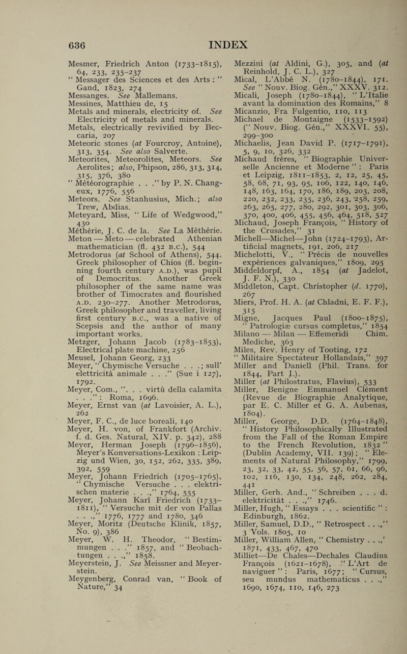 Mesmer, Friedrich Anton (1733-1815), 64, 233, 235-237 “ Messager des Sciences et des Arts : ” Gand, 1823, 274 Messanges. See Mallemans. Messines, Matthieu de, 15 Metals and minerals, electricity of. See Electricity of metals and minerals. Metals, electrically revivified by Bec- caria, 207 Meteoric stones (at Fourcroy, Antoine), 313, 354- See also Salverte. Meteorites, Meteorolites, Meteors. See Aerolites; also, Phipson, 286, 313, 314, 315, 376, 380 “ Meteorographie . . .” by P. N. Chang- eux, 1776, 556 Meteors. See Stanhusius, Mich.; also Trew, Abdias. Meteyard, Miss, “ Life of Wedgwood,” 430 Metherie, J. C. de la. See La Metherie. Meton — Meto — celebrated Athenian mathematician (fl. 432 b.c.), 544 Metrodorus (at School of Athens), 544. Greek philosopher of Chios (fl. begin¬ ning fourth century a.d.), was pupil of Democritus. Another Greek philosopher of the same name was brother of Timocrates and flourished a.d. 230-277. Another Metrodorus, Greek philosopher and traveller, living first century b.c., was a native of Scepsis and the author of many important works. Metzger, Johann Jacob (1783-1853), Electrical plate machine, 256 Meusel, Johann Georg, 233 Meyer, “ Chymische Versuche . . .; sull’ elettricita animale . . .” (Sue i 127), 1792. Meyer, Com., . . virtu della calamita . . : Roma, 1696. Meyer, Ernst van (at Lavoisier, A. L.), 262 Meyer, F. C., de luce boreali, 140 Meyer, H. von, of Frankfort (Archiv. f. d. Ges. Natural, XIV. p. 342), 288 Meyer, Herman Joseph (1796-1856), Meyer’s Konversations-Lexikon : Leip¬ zig und Wien, 30, 152, 262, 335, 389, 392, 559 Meyer, Johann Friedrich (1705-1765), “ Chymische Versuche . . . elektri- schen materie . . .,” 1764, 555 Meyer, Johann Karl Friedrich (1733— 1811), “ Versuche mit der von Pallas . . .,” 1776, 1777 and 1780, 346 Meyer, Moritz (Deutsche Klinik, 1857, No. 9), 386 Meyer, W. H. Theodor, ” Bestim- mungen . . .” 1857, and “ Beobach- tungen . . .,” 1858. Meyerstein, J. See Meissner and Meyer- stein. Meygenberg, Conrad van, “ Book of Nature,” 34 Mezzini (at Aldini, G.), 305, and (at Reinhold, J. C. L.), 327 Mical, L’Abbe N. (1780-1844), 171. See “Nouv. Biog. Gen.,” XXXV. 312. Micali, Joseph (1780-1844), “ L’ltalie avant la domination des Romains,” 8 Micanzio, Fra Fulgentio, no, 113 Michael de Montaigne (i533-I592) (“ Nouv. Biog. Gen.,” XXXVI. 55), 299-300 Michaelis, Jean David P. (1717-1791), 5, 9, 10, 326, 332 Michaud freres, “ Biographie Univer- selle Ancienne et Moderne ” : Paris et Leipzig, 1811-1853, 2, 12, 25, 45, 58, 68, 71, 93, 95, 106, 122, 140, 146, 148, 163, 164, 170, 186, 189, 203, 208, 220, 232, 233, 235, 236, 243, 258, 259, 263, 265, 277, 280, 292, 301, 303, 306, 370, 400, 406, 455, 456, 464, 518, 527 Michaud, Joseph Francois, “ History of the Crusades,” 31 Michell—Michel—John (1724-1793), Ar¬ tificial magnets, 191, 206, 217 Michelotti, V., “ Precis de nouvelles experiences galvaniques,” 1809, 295 Middeldorpf, A., 1854 (at Jadelot, J. F. N.), 330 Middleton, Capt. Christopher (d. 1770), 267 Miers, Prof. H. A. (at Chladni, E. F. F.), 3i5 Migne, Jacques Paul (1800-1875), “ Patrologise cursus completus,” 1854 Milano — Milan — Effemeridi Chim. Mediche, 363 Miles, Rev. Henry of Tooting, 172 “ Militaire Spectateur Hollandais,” 397 Miller and Daniell (Phil. Trans, for 1844, Part I.). Miller (at Philostratus, Flavius), 533 Miller, Benigne Emmanuel Clement (Revue de Biographie Analytique, par E. C. Miller et G. A. Aubenas, 1804). Miller, George, D.D. (1764-1848), “ History Philosophically Illustrated from the Fall of the Roman Empire to the French Revolution, 1832 ” (Dublin Academy, VII. 139); ‘‘Ele¬ ments of Natural Philosophy,” 1799, 23. 32, 33. 42, 55. 56, 57. 61, 66, 96, 102, 116, 130, 134, 248, 262, 284, 441 Miller, Gerh. And., “ Schreiben . . . d. elektricitat . . .,” 1746. Miller, Hugh, “ Essays . . . scientific ” : Edinburgh, 1862. Miller, Samuel, D.D., “ Retrospect . . .,” 3 Vols. 1805, 10 Miller, William Allen, “ Chemistry . . 1871, 433, 467, 470 Milliet—De Chales—Dechales Claudius. Francis (1621-1678), “ L’Art de naviguer ” : Paris, 1677; ‘‘Cursus, seu mundus mathematicus . . .,” 1690, 1674, no, 146, 273