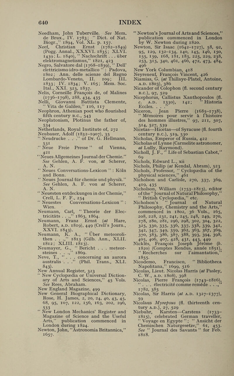 Needham, John Tuberville. See Mem. de Brux., IV. 1783; “Diet, of Nat. Biogr.,” 1894, Vol. XL. p. 157. Neef, Christian Ernst (1782-1849) (Pogg. Annal., XXXVI. 1835 ; XLVI. 1439; L. 1840), “ Nachschrift . . . fiber elektromagnetismus,” 1821, 423 Negro, Salvatore dal (1768-1839), “ Dell’ elettricismo idro-metallico ” : Padova, 1802; Ann. delle scienze del Regno Lombardo-Veneto, II. 109; III. 1833; IV. 1834; V. 165; Mem. Soc. Ital., XXI. 323, 1837. Nelis, Corneille Francois de, of Malines (1736-1798), 288, 434, 435 Nelli, Giovanni Battista Clemente, “ Vita de Galileo,” 116, 117 Neophron, Athenian poet who flourished fifth century b.c., 543 Neoplatonism, Plotinus the father of, 534 Netherlands, Royal Institute of, 272 Neubauer, Adolf (1832-1907), 35 “ Neudrucke . . .” of Dr. G. Hellmann, 53i “ Neue Freie Presse ” of Vienna, 421 Neues Allgemeines Journal der Chemie.” See Gehlen, A. F. von, at Scherer, A. N. “ Neues Conversations-Lexicon ” : Koln and Bonn. “ Neues Journal fUr chemie und physik.” See Gehlen, A. F. von at Scherer, A. N. “ Neuesten entdeckungen in der Chemie,” Crell, L. F. F., 254 “ Neuestes Conversations-Lexicon ” : Wien. Neumann, Carl, “ Theorie der Elec- tricitats . . .,” 1863, 1864. Neumann, Franz Ernst (at Hare, Robert, a.d. 1819), 449 (Crell’s Journ., XXVI. 1843). Neumann, K. A., “ Uber meteoroli- then . . .,” 1813 (Gilb. Ann., XLII. 1812; XLIII. 1813). Neumayer, G., “ Bericht . . . meteor- steines . . .,” 1869. Neve, T., “ . . . concerning an aurora australis . . .” (Phil. Trans., XLI. 843)- New Annual Register, 323 “ New Cyclopaedia or Universal Diction¬ ary of Arts and Sciences,” 45 Vols. See Rees, Abraham. New England Magazine, 499 New General Biographical Dictionary, Rose, H. James, 2, 20, 24, 40, 43, 45, 68, 95, 107, 122, 156, 163, 202, 296, 533 “ New London Mechanics’ Register and Magazine of Science and the Useful Arts,” publication commenced in London during 1824. Newton, John, “Astronomia Britannica,” 1657- “ Newton’s Journal of Arts and Sciences,” publication commenced in London by W. Newton during 1820. Newton, Sir Isaac (1642-1727), 58, 92, 95. 129, 132-134, 140, 145, 146, 150, 155, I59» 168, 181, 183, 225, 229, 238, 253, 3I5» 34°, 461, 466, 472, 473, 484, 496 New York Columbian, 418 Neyreneuf, Francis Vincent, 426 Niamias, G. (at Thillaye-Platel, Antoine, a. d. 1803), 386 Nicander of Colophon (fl. second century b. c.), 97, 529 Nicephorus, Callistus Xanthopoulos (fl. c. a.d. 1330), 142; “ Historia Eccles. ...” Niceron, Jean Pierre (1685-1738), “ Memoires pour servir a l’histoire des hommes illustres,” 97, 211, 507, 514, 527, 539 Nicetas—Hicetas—of Syracuse (fl. fourth century b.c.), 519, 530 Nicholas, Emperor of Russia, 422 Nicholas of Lynne (Carmelite astronomer, at Lully, Raymond). Nicholl, J. F., “ Life of Sebastian Cabot,” 69 Nichols, Edward L., xii Nichols, Philip (at Kendal, Abram), 523 Nichols, Professor, “ Cyclopaedia of the physical sciences,” 461 Nicholson and Carlisle, 270, 337, 369, 4I9» 435 Nicholson, William (1753—1815), editor ofthe“JournalofN atural Philosophy, “ British Cyclopaedia,” etc. Nicholson’s “ Journal of Natural Philosophy, Chemistry and the Arts,” commenced in 1802, 36 Vols., 165, 208, 228, 231, 241, 245, 248, 249, 270, 278, 280, 281, 296, 298, 302, 304, 322, 325» 330, 335, 336, 337* 338, 339, 34U 342, 347, 349, 359, 362, 363, 367, 369, 37°, 383, 386, 387, 388, 393, 394, 398, 405, 406, 407, 428, 431, 443, 449 Nickles, Fran5ois Joseph Jerome (b. 1820) (Comptes Rendus, annee 1851), “ Recherches sur l’aimantation,” 18 55- Nicodemo, Francisco, “ Bibliotheca Napolitana,” 1699, 516 Nicolas, Lieut. Nicolas Harris (at Pasley, C. W., a.d. 1808), 398 Nicolas, Pierre Francis (1743-1816), ... electricite comme remede . . 1782, 385 Nicolas, Sir Harris (at a.d. 1327-1377), 59 Nicolaus Myrepsus (fl. thirteenth cen¬ tury A.D.), 27, 529 Niebuhr, Karsten—Carstens (1733— 1815), celebrated German traveller, “ Voyage en Egypte ” ; “ Ansicht der Chemischen Naturgesetze,” 61, 453. See “ Journal des Savants ” for Feb. 1818.