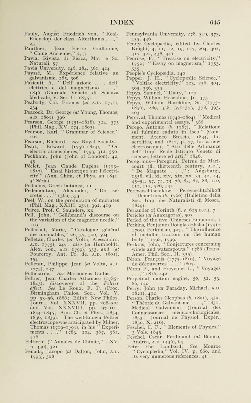 Pauly, August Friedrich von, “ Real- Encyclop. der class. Alterthums . . .,” 25 Pauthier, Jean Pierre Guillaume, “ Chine Ancienne,” 2, 3 Pavia, Rivista di Fisica, Mat. e Sc. Naturali, 57 Pavia University, 246, 284, 361, 424 Paysse, M., Experience relative au galvanisme, 285, 306 Pazienti, A., “ Dell’ azione . . . dell’ elettrico e del magnetismo . . .,” 1846 (Giornale Veneto di Scienza Medicale, V. Ser. II. 1855). Peabody, Col. Francis {at a.d. 1771), 234 Peacock, Dr. George [at Young, Thomas, a.d. 1807), 396 Pearson, George (1751-1828), 324, 375 (Phil. Mag., XV. 274, 1803). Pearson, Karl, “ Grammar of Science,” 102 Pearson, Richard. See Royal Society. Peart, Edward (1756-1824), “ On electric atmospheres,” 1793, 312, 556 Peckham, John (John of London), 42, 45 Peclet, Jean Claude Eugene (1793- 1857), “ Essai historique sur l’electri- cite ” (Ann. Chim, et Phys. an 1841, 3e Serie). Pedacius, Greek botanist, 11 Pedemontani, Alexander, “ De se- cretis . . .,” 1560, 553 Peel, W., on the production of muriates (Phil. Mag., XXIII. 257), 392, 419 Peirce, Prof. C. Saunders, xx Pell, John,  Gellibrand’s discourse on the variation of the magnetic needle,” 119 Pellechet, Marie, “ Catalogue general des incunables,” 26, 37, 500, 504 Pelletan, Charles {at Volta, Alessandro, a.d. 1775), 247; also {at Humboldt, Alex, von., a.d. 1799), 333, and {at Fourcroy, Ant. Fr. de. a.d. 1801), 354 Pelletan, Philippe Jean {at Volta, a.d. *775), 247 Pelliciarius. See Marbodeus Gallus. Peltier, Jean Charles Athanase (1785- 1845), discoverer of the Peltier effect. See Le Roux, F. P. (Proc. Birmingham Philos. Soc., Vol. V. pp. 53-56, 1886; Edinb. New Philos. Journ., Vol. XXXVII. pp. 298-304 and Vol. XXXVIII. pp. 97-101, 1844-1845; Ann. Ch. et Phys., 1834, 1836, 1839). The well-known Peltier electroscope was anticipated by Milner, Thomas (1719-1797), in his “ Experi¬ ments . . .,” 1783, 204, 367, 381, 416 Peltierin (“ Annales de Chimie,” LXV. p. 330), 321 Penada, Jacopo {at Dalton, John, a.d. 1793), 308 Pennsylvania University, 278, 319, 373, 435, 446 Penny Cyclopaedia, edited by Charles Knight, 4, 11, 12, 19, 127, 264, 302, 317, 322, 438, 441 Penrose, F., “ Treatise on electricity,” 1752; “ Essay on magnetism,” 1753, 555 People’s Cyclopaedia, 240 Pepper, J. H.,  Cyclopaedic Science,” “ Voltiac electricity,” 223, 256, 304, 305, 336, 339 Pepys, Samuel, “ Diary,” 127 Pepys, William Haseldine, Jr., 373 Pepys, William Haseldine, Sr. (1775- 1856), 289, 338, 37i-373, 378, 393, 4°3 Percival, Thomas (1740-1804), “ Medical and experimental essays,” 386 Perego, Antonio {b. 1787), “ Relatione sul fulmine caduto in Iseo ” (Com¬ ment. Ateneo Brescia, 1834, for aerolites, and 1842, p. 77, for a new electroscope); “ Atti delle Adunanze dell’ Imp. Reale Istituto Veneto di scienze, lettere ed arti,” 1846. Peregrinus—Peregrini, Petrus de Mari- court (fl. thirteenth century, a.d.), “ De Magnete . . .” : Augsburgi, 1558, vii, xi, xiv, xix, xx, 33, 42, 44, 45-54, 57> 72, 73, 76* 83, 87, 88, no, 112, 115, 526, 544 Perewoschtschikow — Perevoschtchikoff —Demetrius {b. 1760) (Bulletino della Soc. Imp. dei Naturalisti di Mosca, 1829). Periander of Corinth (fl. c. 625 b.c.), 7 Pericles {at Anaxagoras), 503 Period of the five (Chinese) Emperors, 1 Perkins, Benjamin Douglas Elisha (1741- 1799), Perkinism, 327; “ The influence of metallic tractors on the human body,” 1798, 1799- Perkins, John, “ Conjectures concerning winds and waterspouts,” 1786 (Trans. Amer. Phil. Soc., II. 335). Peron, Francois (1775-1810), “ Voyage de decouvertes . . .,” 1807. Peron F., and Freycinet L., “ Voyages . . .,” 1816, 442 Perpetual motion engine, 50, 52, 53, 86, 120 Perry, John {at Faraday, Michael, a.d. 1821), 492 Person, Charles Cleophas {b. 1801), 330; “ Theorie du Galvanisme . . .,” 1831 ; Medical Galvanism (Journal des Connaissances medico-chirurgicales, 1853; Journal de Physiol. Exper., 1830, X. 216). Peschel, C. F., “ Elements of Physics,” 3 Vols. 1845. Peschel, Oscar Ferdinand {at Bianco, Andrea, a.d. 1436), 64 Peter the Lombard. See Monroe “ Cyclopaedia,” Vol. IV. p. 660, and its very numerous references, 41