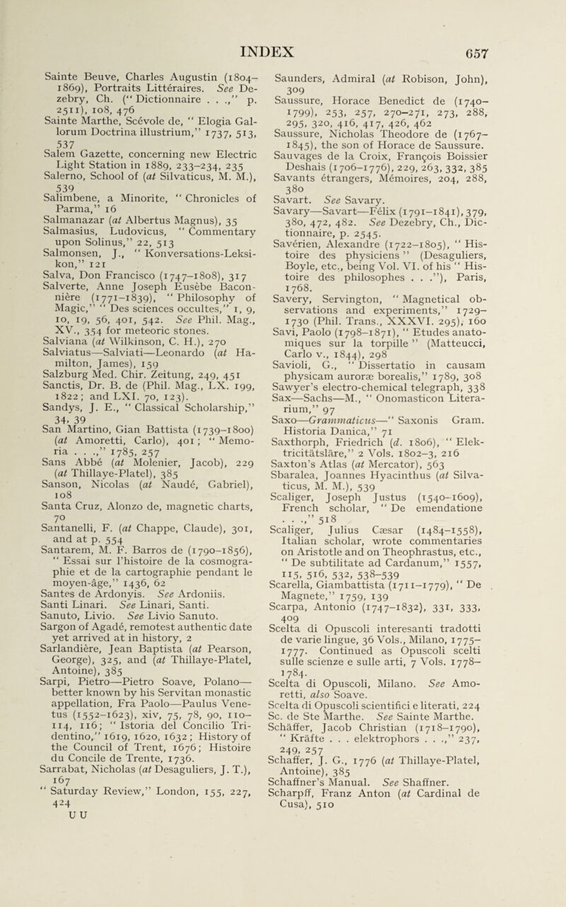 Sainte Beuve, Charles Augustin (1804- 1869), Portraits Litteraires. See De- zebry, Ch. (“ Dictionnaire . . p. 2511), 108, 476 Sainte Marthe, See vole de, “ Elogia Gal- lorum Doctrina illustrium,” 1737, 513, 537 Salem Gazette, concerning new Electric Light Station in 1889, 233-234, 235 Salerno, School of {at Silvaticus, M. M.), 539 Salimbene, a Minorite, “ Chronicles of Parma,” 16 Salmanazar {at Albertus Magnus), 35 Salmasius, Ludovicus, “ Commentary upon Solinus,” 22, 513 Salmonsen, J., “ Konversations-Leksi- kon,” 121 Salva, Don Francisco (1747-1808), 317 Salverte, Anne Joseph Eusebe Bacon- niere (1771-1839), “ Philosophy of Magic,” “ Des sciences occultes,” 1, 9, 10, 19, 56, 401, 542. See Phil. Mag., XV., 354 for meteoric stones. Salviana {at Wilkinson, C. H.), 270 Salviatus—Salviati—Leonardo {at Ha¬ milton, James), 139 Salzburg Med. Chir. Zeitung, 249, 451 Sanctis, Dr. B. de (Phil. Mag., LX. 199, 1822; and LXI. 70, 123). Sandys, J. E., “ Classical Scholarship,” 34. 39 San Martino, Gian Battista (1739-1800) {at Amoretti, Carlo), 401 ; “ Memo- ria . . .,” 1785, 257 Sans Abbe {at Molenier, Jacob), 229 {at Thillaye-Platel), 385 Sanson, Nicolas {at Naude, Gabriel), 108 Santa Cruz, Alonzo de, magnetic charts, 70 Santanelli, F. {at Chappe, Claude), 301, and at p. 554 Santarem, M. F. Barros de (1790-1856), “ Essai sur l’histoire de la cosmogra- phie et de la cartography pendant le moyen-age,” 1436, 62 Santes de Ardonyis. See Ardoniis. Santi Linari. See Linari, Santi. Sanuto, Livio. See Livio Sanuto. Sargon of Agade, remotest authentic date yet arrived at in history, 2 Sarlandiere, Jean Baptista {at Pearson, George), 325, and {at Thillaye-Platel, Antoine), 385 Sarpi, Pietro—Pietro Soave, Polano— better known by his Servitan monastic appellation, Fra Paolo—Paulus Vene- tus (1552-1623), xiv, 75, 78, 90, no- 114, 116; “ Istoria del Concilio Tri- dentino,” 1619, 1620, 1632; History of the Council of Trent, 1676; Histoire du Concile de Trente, 1736. Sarrabat, Nicholas {at Desaguliers, J. T.), 167 “ Saturday Review,” London, 155, 227, 424 U U Saunders, Admiral {at Robison, John), 309 Saussure, Horace Benedict de (1740- 1799). 253, 257, 270-271, 273, 288, 295. 320, 416, 417, 426, 462 Saussure, Nicholas Theodore de (1767— 1845), the son of Horace de Saussure. Sauvages de la Croix, Francois Boissier Deshais (1706-1776), 229, 263, 332, 385 Savants etrangers, Memoires, 204, 288, 380 Savart. See Savary. Savary—Savart—Felix (1791-1841), 379, 380, 472, 482. See Dezebry, Ch., Dic¬ tionnaire, p. 2545. Saverien, Alexandre (1722-1805), “ His¬ toire des physiciens ” (Desaguliers, Boyle, etc., being Vol. VI. of his “ His¬ toire des philosophes . . .”), Paris, 1768. Savery, Servington, “ Magnetical ob¬ servations and experiments,” 1729- 1730 (Phil. Trans., XXXVI. 295), 160 Savi, Paolo (1798-1871), “ Etudes anato- miques sur la torpille ” (Matteucci, Carlo v., 1844), 298 Savioli, G., “ Dissertatio in causam physicam aurorae borealis,” 1789, 308 Sawyer’s electro-chemical telegraph, 338 Sax—Sachs—M., “ Onomasticon Litera- rium,” 97 Saxo—Grammaticus—“ Saxonis Gram. Historia Danica,” 71 Saxthorph, Friedrich {d. 1806), “ Elek- tricitatslare,” 2 Vols. 1802-3, 216 Saxton’s Atlas {at Mercator), 563 Sbaralea, Joannes Hyacinthus {at Silva¬ ticus, M. M.), 539 Scaliger, Joseph Justus (1540-1609), French scholar, “ De emendatione . . .,” 518 Scaliger, Julius Caesar (1484-1558), Italian scholar, wrote commentaries on Aristotle and on Theophrastus, etc., “ De subtilitate ad Cardanum,” 1557, 115. 516, 532, 53^-539 Scarella, Giambattista (1711-1779), “ De Magnete,” 1759, 139 Scarpa, Antonio (1747-1832), 331, 333, 409 Scelta di Opuscoli interesanti tradotti de varie lingue, 36 Vols., Milano, 1775— 1777. Continued as Opuscoli scelti sulle scienze e sulle arti, 7 Vols. 1778- 1 784- Scelta di Opuscoli, Milano. See Amo¬ retti, also Soave. Scelta di Opuscoli scientifici e literati, 224 Sc. de Ste Marthe. See Sainte Marthe. Schaffer, Jacob Christian (1718-1790), Krafte . . . elektrophors . . .,” 237, 249, 257 Schaffer, J. G., 1776 {at Thillaye-Platel, Antoine), 385 Schaffner’s Manual. See Shaffner. Scharpff, Franz Anton {at Cardinal de Cusa), 510