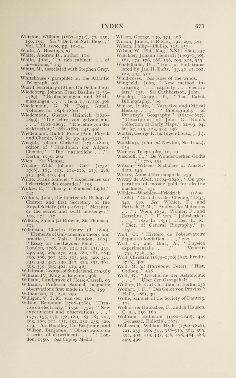 Whiston, William (1667-1752), 77, 150, 156, 191. See “ Diet, of Nat. Biogr.,” Vol. LXI. 1900, pp. 10-14. White, A. Hastings, xi White, Andrew D., author, 114 White, John, “ A rich cabinet ... of inventions,” 135 White, M., associated with Stephen Grey, 161 Whitehouse’s pamphlet on the Atlantic Telegraph, 496 Wiard, Secretary of Mme. Du Deffand,29i Wiedeburg, Johann Ernst Basilius (1733- 1789), “ Beobachtungen und Muth- massungen . . .” : Iena, 1771, 140, 308 Wiedemann, G. M. (Pogg. Annal. Volumes for 1848-1862). Wiedemann, Gustav. Heinrich (1826- 1899), “ Hie lehre von galvanismus . . .,”1861-1863; “ Die lehre von der elektricitat,” 1882-1885, 441, 498 Wiedemann, Rudolf Franz (Ann. Physik und Chemie, Vol. 89, pp. 497-531). Wieglib, Johann Christian (1732-1801), editor of “ Handbuch der Allgem. Chemie,” “ Die natuerliche . . .” : Berlin, 1779, 262 Wien. See Vienna. Wilcke—Wlik—Johann Carl (1732- 1796), 187, 205, 214-216, 217, 288, 315, 386, 410, 444 Wilde, Franz Samuel, “ Experiences sur l’electricite des cascades,” 293 Wilkes, C., “ Theory of Zodiacal Light,” 142 Wilkins, John, the fourteenth Bishop of Chester and first Secretary of the Royal Society (1614-1672), “ Mercury, or the secret and swift messenger,” 119, 171, 437 Wilkins, Simon (at Browne, Sir Thomas), 124 Wilkinson, Charles Henry (fl. 1800), “ Elements of Galvanism in theory and practice,” 2 Vols. : London, 1804; “ Essay on the Leyden Phial . . .” : London, 1798, 140, 224, 228, 231, 237, 240, 249, 269-270, 279, 280, 281, 284, 289, 306, 307, 312, 323, 325, 326, 327, 33L 333, 337. 339, 347, 353, 355, 361, 365, 379, 385, 402, 419, 483 Wilkinson, George, of Sunderland,229,385 William IV, King of England, 466 William, Landgrave of Hesse-Cassell, 93 Williams, Professor Samuel, magnetic observations first made in U.S., 259 Williamson, H., 230, 299 Willigen, V. T. M., van der, 160 Wilson, Benjamin (1708—1788), “ Trea¬ tise on electricity,” 1750, 1752; “ New experiments and observations . . .,” I777> I55> W6, j78, i8°, 183-185, 202, 203, 209, 221, 231, 251, 252, 255, 320, 419. See Hoadley, Dr. Benjamin, and Wilson, Benjamin, “ Observations on a series of experiments . . .” : Lon¬ don, 1756. See Copley Medal. Wilson, George, 239, 374, 406 Wilson, James, F.R.S.E., 192, 297, 374 Wilson, Philip—Phillip, 325, 437 Wilson, W. (Phil. Mag., XXII. 260), 337 Winckler, Johann Heinrich (1703-1770), 162, 174, 176, 186, 198, 205, 321, 555 Windelband, Dr., “ Hist, of Phil, trans¬ lated by Jas. H. Tufts,” 37, 40, 41, 102, 122, 505, 510 Wind-roses. See Rose of the winds. Wingfield, John, “ New method in¬ creasing . . . capacity . . . electric jars,” 231. See Cuthbertson, John. Winship, George P., “ The Cabot Bibliography,” 69 Winsor, Justin, “ Narrative and Critical History . . .,” “ Bibliography of Ptolemy’s Geography” (1831-1897),  Description of John G. Kohl’s Collection of Early Maps,” 62—63, 64, 66, 67, 115, 523, 524, 536 Winter, George K. (at Ingen-housz, J. J.), 256 Winthorp, John (at Newton, Sir Isaac), 134 Wireless Telegraphy, 10, 19 Wischoff, C., “ De Wonderwerken Godts . . . 1729, 555 Witson—Witsen—Nicholaes of Amster¬ dam, 149 Wittry, Abbe d’Everlange de, 259 Wittry de Abdt. (1764-1840), “ On pre¬ paration of mosaic gold for electric machines,” 431 Wohler—Woehler—Friedrich (1800- 1882), “ Grundriss der Chemie,” 1833, 340, 370. See Wohler, F., and Partsch, P. M., “ Analyse des Meteoreis . . : Wien, 1852; Wohler, F., and Berzelius, J. J. F. von, “ Jahrsbericht . . .,” 1822 to 1851; Cates, L. R., “ Diet, of General Biography,” p. 1552. Wolf, C., “ Histoire de l’observatoire depuis as fondation . . .,” 267 Wolf, C., and Bina, A., “ Physica experimentalis . . : Venetiis 1753-1756, 555 Wolf, Christian (1679-1716) (Act. Erudit. 1716), 420 Wolf, M. (at Horrebow, Peter), “ Hist. Ordbog.,” 158 Wolf, R., “Geschichte der Astronomie . . .,” “ tJber der Ozongchalt . . .” Wolfart, Dr. Carl Christian, of Berlin, 236 Wolfart, J. F., “ Des Guiot von Provins”: Halle, 1861, 30 Wolfe, Samuel, of the Society of Dantzig, 174 Wolhus (at Hauksbee, F., and at Hausen, C. A.), 150, 169 Wolfram, Erdmann (1760-1828), 449 (Ferussac, Bulletin), 1824. Wollaston, William Hyde (1766-1828), 221, 255, 280, 347, 356-359, 364. 365, 394, 403, 419, 433, 456, 478, 484, 488, 490, 496