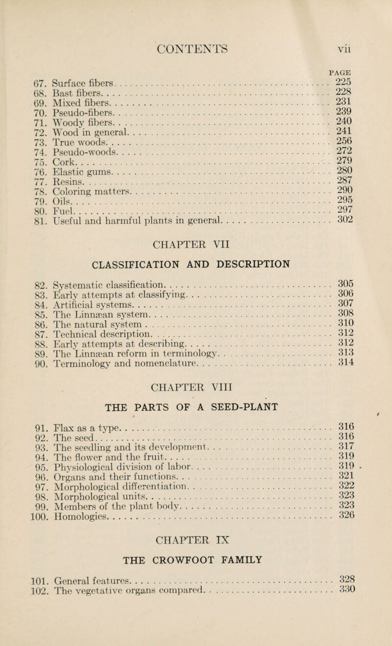 PAGE 67. Surface fibers... 225 68. Bast fibers. 228 69. Mixed fibers. 231 70. Pseudo-fibers. 239 71. Woody fibers. 240 72. Wood in general. 241 73. True woods. 256 74. Pseudo-woods. 272 75. Cork. 279 76. Elastic gums. 280 77. Resins. 287 78. Coloring matters. 290 79. Oils... 295 80. Fuel. 297 81. Useful and harmful plants in general. 302 CHAPTER VII CLASSIFICATION AND DESCRIPTION 82. Systematic classification. 305 83. Early attempts at classifying. 306 84. Artificial systems. 307 85. The Linnsean system. 308 86. The natural system. 310 87. Technical description. 312 88. Early attempts at describing. 312 89. The Linnaean reform in terminology. 313 90. Terminology and nomenclature. 314 CHAPTER VIII THE PARTS OF A SEED-PLANT 91. Flax as a type. 316 92. The seed. 316 93. The seedling and its development. 317 94. The flower and the fruit. 319 95. Physiological division of labor. 319 . 96. Organs and their functions. 321 97. Morphological differentiation. 322 98. Morphological units. 323 99. Members of the plant body. 323 100. Homologies. 326 CHAPTER IX THE CROWFOOT FAMILY 101. General features. 328 102. The vegetative organs compared. 330