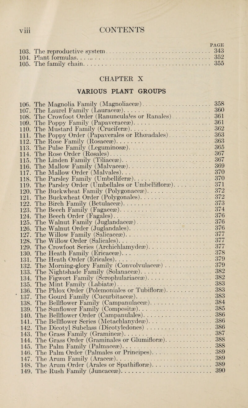 Vlll PAGE 103. The reproductive system... 343 104. Plant formulas. . . .. 352 105. The family chain. 355 CHAPTER X VARIOUS PLANT GROUPS 106. The Magnolia Family (Magnoliacese). 358 107. The Laurel Family (Lauraceae). 360 108. The Crowfoot Order (Ranunculales or Ranales). 361 109. The Poppy Family (Papaveraceae). 361 110. The Mustard Family (Cruciferae)... 362 111. The Poppy Order (Papaverales or Rhceadales). 363 112. The Rose Family (Rosaceae). 363 113. The Pulse Family (Leguminosae). 365 114. The Rose Order (Rosales). 367 115. The Linden Family (Tiliaceae).. 367 116. The Mallow Family (Malvaceae). 369 117. The Mallow Order (Malvales). 370 118. The Parsley Family (Umbelliferae). .. 370 119. The Parsley Order (Umbellales or Umbelliflorae). . .. 371 120. The Buckwheat Family (Polygonaceae). 372 121. The Buckwheat Order (Polygonales). 372 122. The Birch Family (Betulaceae). 373 123. The Beech Family (Fagaceae). 374 124. The Beech Order (Fagales). 376 125. The Walnut Family (Juglandaceae). 376 126. The Walnut Order (Juglandales). 376 127. The Willow Family (Salicaceae). 377 128. The Willow Order (Salicales). 377 129. The Crowfoot Series (Archichlamydeae). 377 130. The Heath Family (Ericaceae). 378 131. The Heath Order (Ericales). 379 132. The Morning-glory Family (Convolvulaceae). 379 133. The Nightshade Family (Solanaceae). 382 134. The Figwort Family (Scrophulariaceae). 382 135. The Mint Family (Labiatae). 383 136. The Phlox Order (Polemoniales or Tubiflorae). 383 137. The Gourd Family (Cucurbitaceae). 383 138. The Bellflower Family (Campanulaceae). 384 139. The Sunflower Family (Compositae). 385 140. The Bellflower Order (Campanulales). 386 141. The Bellflower Series (Metachlanydeae).. 386 142. The Dicotyl Subclass (Dicotyledones). 386 143. The Grass Family (Gramineae). 387 144. The Grass Order (Graminales or Glumiflorae). 388 145. The Palm Family (Palmaceae). 388 146. The Palm Order (Palmales or Principes). 389 147. The Arum Family (Araceae). 389 148. The Arum Order (Arales or Spathiflorae). 389 149. The Rush Family (Juncaceae). 390