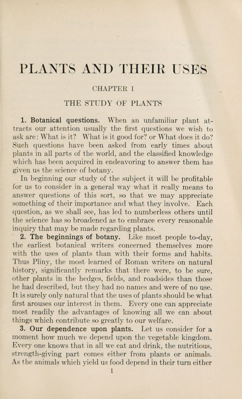 CHAPTER I THE STUDY OF PLANTS 1. Botanical questions. When an unfamiliar plant at¬ tracts our attention usually the first questions we wish to ask are: What is it? What is it good for? or What does it do? Such questions have been asked from early times about plants in all parts of the world, and the classified knowledge which has been acquired in endeavoring to answer them has given us the science of botany. In beginning our study of the subject it will be profitable for us to consider in a general way what it really means to answer questions of this sort, so that we may appreciate something of their importance and what they involve. Each question, as we shall see, has led to numberless others until the science has so broadened as to embrace every reasonable inquiry that may be made regarding plants. 2. The beginnings of botany. Like most people to-day, the earliest botanical writers concerned themselves more with the uses of plants than with their forms and habits. Thus Pliny, the most learned of Roman writers on natural history, significantly remarks that there were, to be sure, other plants in the hedges, fields, and roadsides than those he had described, but they had no names and were of no use. It is surely only natural that the uses of plants should be what first arouses our interest in them. Every one can appreciate most readily the advantages of knowing all we can about things which contribute so greatly to our welfare. 3. Our dependence upon plants. Let us consider for a moment how much we depend upon the vegetable kingdom. Every one knows that in all we eat and drink, the nutritious, strength-giving part comes either from plants or animals. As the animals which yield us food depend in their turn either