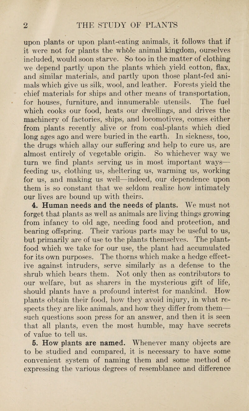 upon plants or upon plant-eating animals, it follows that if it were not for plants the whble animal kingdom, ourselves included, would soon starve. So too in the matter of clothing we depend partly upon the plants which yield cotton, flax, and similar materials, and partly upon those plant-fed ani¬ mals which give us silk, wool, and leather. Forests yield the chief materials for ships and other means of transportation, for houses, furniture, and innumerable utensils. The fuel which cooks our food, heats our dwellings, and drives the machinery of factories, ships, and locomotives, comes either from plants recently alive or from coal-plants which died long ages ago and were buried in the earth. In sickness, too, the drugs which allay our suffering and help to cure us, are almost entirely of vegetable origin. So whichever way we turn we find plants serving us in most important ways— feeding us, clothing us, sheltering us, warming us, working for us, and making us well—indeed, our dependence upon them is so constant that we seldom realize how intimately our lives are bound up with theirs. 4. Human needs and the needs of plants. We must not forget that plants as well as animals are living things growing from infancy to old age, needing food and protection, and bearing offspring. Their various parts may be useful to us, but primarily are of use to the plants themselves. The plantr food which we take for our use, the plant had accumulated for its own purposes. The thorns which make a hedge effect¬ ive against intruders, serve similarly as a defense to the shrub which bears them. Not only then as contributors to our welfare, but as sharers in the mysterious gift of life, should plants have a profound interest for mankind. How plants obtain their food, how they avoid injury, in what re¬ spects they are like animals, and how they differ from them— such questions soon press for an answer, and then it is seen that all plants, even the most humble, may have secrets of value to tell us. 5. How plants are named. Whenever many objects are to be studied and compared, it is necessary to have some convenient system of naming them and some method of expressing the various degrees of resemblance and difference