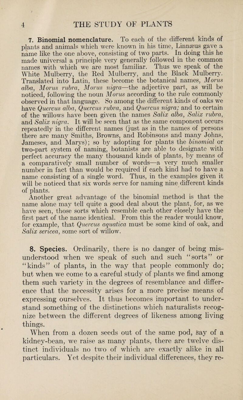 7. Binomial nomenclature. To each of the different kinds of plants and animals which were known in his time, Linnaeus gave a name like the one above, consisting of two parts. In doing this he made universal a principle very generally followed in the common names with which we are most familiar. Thus we speak of the White Mulberry, the Red Mulberry, and the Black Mulberry. Translated into Latin, these become the botanical names, Morus alba, Morus rubra, Morus nigra—the adjective part, as will be noticed, following the noun Morus according to the rule commonly observed in that language. So among the different kinds of oaks we have Quercus alba, Quercus rubra, and Quercus nigra; and to certain of the willows have been given the names Salix alba, Salix rubra, and Salix nigra. It will be seen that as the same component occurs repeatedly in the different names (just as in the names of persons there are many Smiths, Browns, and Robinsons and many Johns, Jameses, and Marys); so by adopting for plants the binomial or two-part system of naming, botanists are able to designate with perfect accuracy the many thousand kinds of plants, by means of a comparatively small number of words—a very much smaller number in fact than would be required if each kind had to have a name consisting of a single word. Thus, in the examples given it will be noticed that six words serve for naming nine different kinds of plants. Another great advantage of the binomial method is that the name alone may tell quite a good deal about the plant, for, as we have seen, those sorts which resemble each other closely have the first part of the name identical. From this the reader would know, for example, that Quercus aquatica must be some kind of oak, and Salix sericea, some sort of willow. 8. Species. Ordinarily, there is no danger of being mis¬ understood when we speak of such and such “sorts” or “kinds” of plants, in the way that people commonly do; but when we come to a careful study of plants we find among them such variety in the degrees of resemblance and differ¬ ence that the necessity arises for a more precise means of expressing ourselves. It thus becomes important to under¬ stand something of the distinctions which naturalists recog¬ nize between the different degrees of likeness among living things. When from a dozen seeds out of the same pod, say of a kidney-bean, we raise as many plants, there are twelve dis¬ tinct individuals no two of which are exactly alike in all particulars. Yet despite their individual differences, they re-