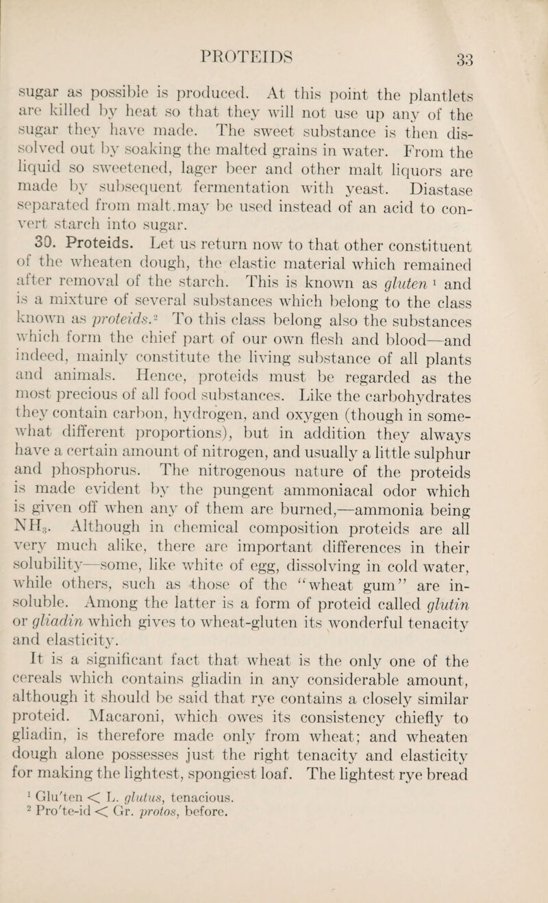 PROTEIDS sugar as possible is produced. At this point the plantlets are killed by heat so that they will not use up any of the sugar they have made. The sweet substance is then dis¬ solved out by soaking the malted grains in water. From the liquid so sweetened, lager beer and other malt liquors are made by subsequent fermentation with yeast. Diastase separated from malt.may be used instead of an acid to con¬ vert starch into sugar. 30. Proteids. Let us return now to that other constituent of the wheaten dough, the elastic material which remained after removal of the starch. This is known as gluten 1 and is a mixture of several substances which belong to the class known as proteids.2 To this class belong also the substances which form the chief part of our own flesh and blood—and indeed, mainly constitute the living substance of all plants and animals. Hence, proteids must be regarded as the most precious of all food substances. Like the carbohydrates they contain carbon, hydrogen, and oxygen (though in some¬ what different proportions), but in addition they always have a certain amount of nitrogen, and usually a little sulphur and phosphorus. The nitrogenous nature of the proteids is made evident by the pungent ammoniacal odor which is given off when any of them are burned,—ammonia being NHV Although in chemical composition proteids are all very much alike, there are important differences in their solubility—some, like white of egg, dissolving in cold water, while others, such as those of the “wheat gum” are in¬ soluble. Among the latter is a form of proteid called glutin or gliadin which gives to wheat-gluten its wonderful tenacity and elasticity. It is a significant fact that wheat is the only one of the cereals which contains gliadin in any considerable amount, although it should be said that rye contains a closely similar proteid. Macaroni, which owes its consistency chiefly to gliadin, is therefore made only from wheat; and wheaten dough alone possesses just the right tenacity and elasticity for making the lightest, spongiest loaf. The lightest rye bread 1 Glu'ten < L. glutus, tenacious. 2 Pro'te-id < Gr. protos, before.