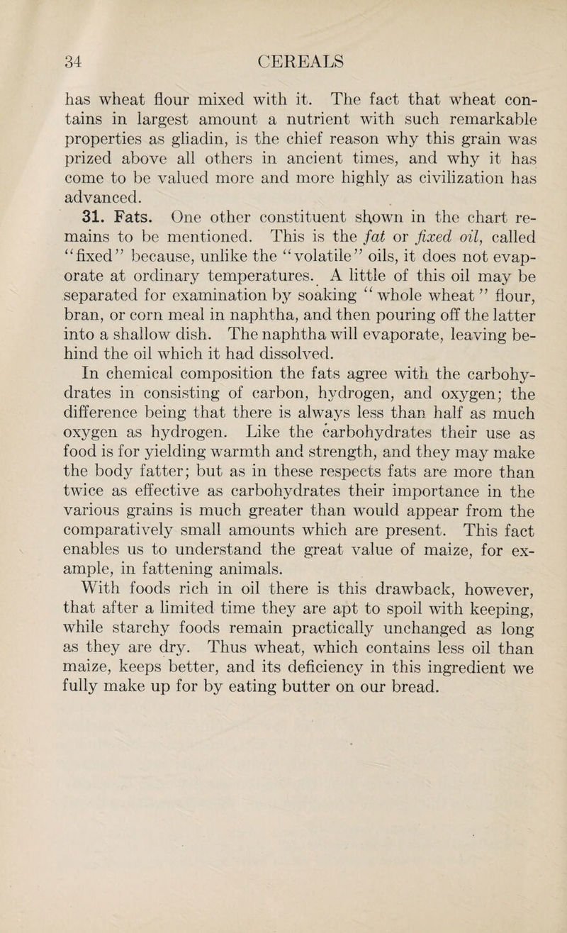 has wheat flour mixed with it. The fact that wheat con¬ tains in largest amount a nutrient with such remarkable properties as gliadin, is the chief reason why this grain was prized above all others in ancient times, and why it has come to be valued more and more highly as civilization has advanced. 31. Fats. One other constituent shown in the chart re¬ mains to be mentioned. This is the fat or fixed oil, called “fixed’7 because, unlike the “volatile” oils, it does not evap¬ orate at ordinary temperatures. A little of this oil may be separated for examination by soaking “ whole wheat ” flour, bran, or corn meal in naphtha, and then pouring off the latter into a shallow dish. The naphtha will evaporate, leaving be¬ hind the oil which it had dissolved. In chemical composition the fats agree with the carbohy¬ drates in consisting of carbon, hydrogen, and oxygen; the difference being that there is always less than half as much oxygen as hydrogen. Like the carbohydrates their use as food is for yielding warmth and strength, and they may make the body fatter; but as in these respects fats are more than twice as effective as carbohydrates their importance in the various grains is much greater than would appear from the comparatively small amounts which are present. This fact enables us to understand the great value of maize, for ex¬ ample, in fattening animals. With foods rich in oil there is this drawback, however, that after a limited time they are apt to spoil with keeping, while starchy foods remain practically unchanged as long as they are dry. Thus wheat, which contains less oil than maize, keeps better, and its deficiency in this ingredient we fully make up for by eating butter on our bread.