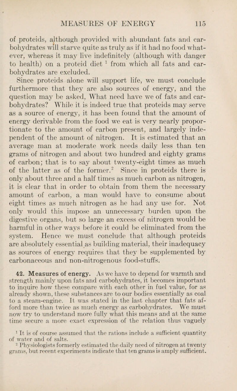 of proteids, although provided with abundant fats and car¬ bohydrates will starve quite as truly as if it had no food what¬ ever, whereas it may live indefinitely (although with danger to health) on a proteid diet 1 from which all fats and car¬ bohydrates are excluded. Since proteids alone will support life, we must conclude furthermore that they are also sources of energy, and the question may be asked, What need have we of fats and car¬ bohydrates? While it is indeed true that proteids may serve as a source of energy, it has been found that the amount of energy derivable from the food we eat is very nearly propor¬ tionate to the amount of carbon present, and largely inde¬ pendent of the amount of nitrogen. It is estimated that an average man at moderate work needs daily less than ten grams of nitrogen and about two hundred and eighty grams of carbon; that is to say about twenty-eight times as much of the latter as of the former.2 Since in proteids there is only about three and a half times as much carbon as nitrogen, it is clear that in order to obtain from them the necessary amount of carbon, a man would have to consume about eight times as much nitrogen as he had any use for. Not only would this impose an unnecessary burden upon the digestive organs, but so large an excess of nitrogen would be harmful in other ways before it could be eliminated from the system. Hence we must conclude that although proteids are absolutely essential as building material, their inadequacy as sources of energy requires that they be supplemented by carbonaceous and non-nitrogenous food-stuffs. 42. Measures of energy. As we have to depend for warmth and strength mainly upon fats and carbohydrates, it becomes important to inquire how these compare with each other in fuel value, for as already shown, these substances are to our bodies essentially as coal to a steam-engine. It was stated in the last chapter that fats af¬ ford more than twice as much energy as carbohydrates. We must now try to understand more fully what this means and at the same time secure a more exact expression of the relation thus vaguely 1 It is of course assumed that the rations include a sufficient quantity of water and of salts. 2 Physiologists formerly estimated the daily need of nitrogen at twenty grams, but recent experiments indicate that ten grams is amply sufficient.