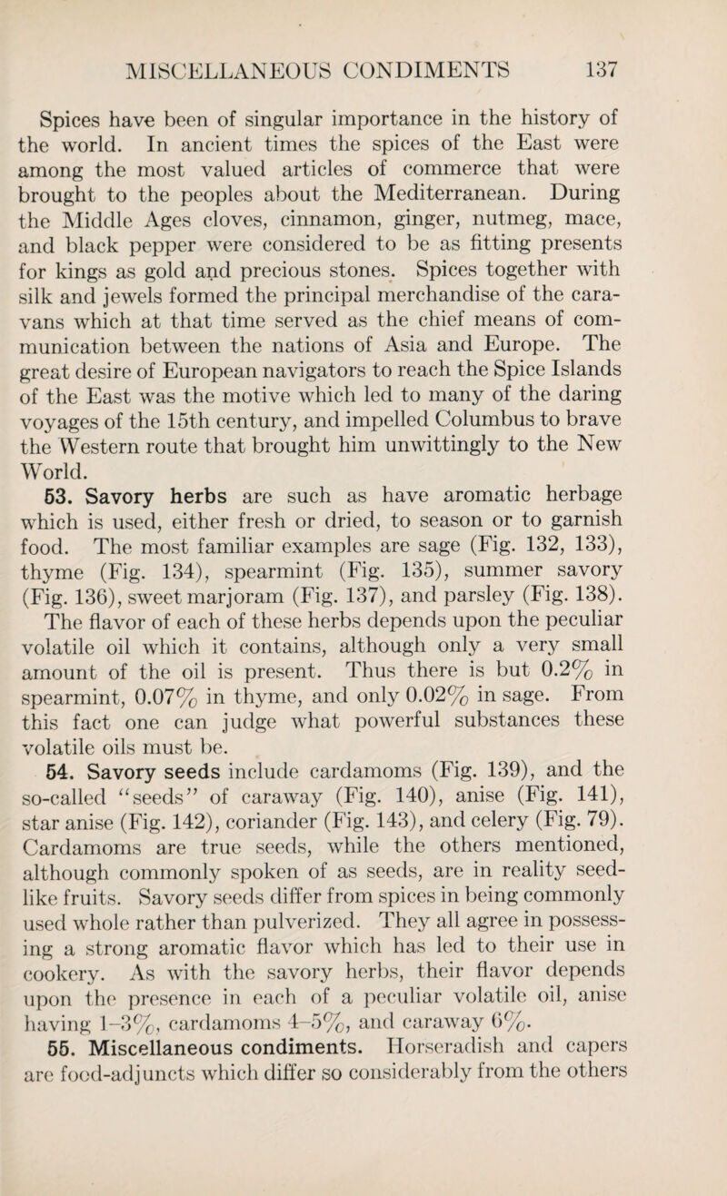 Spices have been of singular importance in the history of the world. In ancient times the spices of the East were among the most valued articles of commerce that were brought to the peoples about the Mediterranean. During the Middle Ages cloves, cinnamon, ginger, nutmeg, mace, and black pepper were considered to be as fitting presents for kings as gold and precious stones. Spices together with silk and jewels formed the principal merchandise of the cara¬ vans which at that time served as the chief means of com¬ munication between the nations of Asia and Europe. The great desire of European navigators to reach the Spice Islands of the East was the motive which led to many of the daring voyages of the 15th century, and impelled Columbus to brave the Western route that brought him unwittingly to the New World. 53. Savory herbs are such as have aromatic herbage which is used, either fresh or dried, to season or to garnish food. The most familiar examples are sage (Fig. 132, 133), thyme (Fig. 134), spearmint (Fig. 135), summer savory (Fig. 136), sweet marjoram (Fig. 137), and parsley (Fig. 138). The flavor of each of these herbs depends upon the peculiar volatile oil which it contains, although only a very small amount of the oil is present. Thus there is but 0.2% in spearmint, 0.07% in thyme, and only 0.02% in sage. From this fact one can judge what powerful substances these volatile oils must be. 54. Savory seeds include cardamoms (Fig. 139), and the so-called “seeds” of caraway (Fig. 140), anise (Fig. 141), star anise (Fig. 142), coriander (Fig. 143), and celery (Fig. 79). Cardamoms are true seeds, while the others mentioned, although commonly spoken of as seeds, are in reality seed¬ like fruits. Savory seeds differ from spices in being commonly used whole rather than pulverized. They all agree in possess¬ ing a strong aromatic flavor which has led to their use in cookery. As with the savory herbs, their flavor depends upon the presence in each of a peculiar volatile oil, anise having 1-3%, cardamoms 4-5%, and caraway 6%. 55. Miscellaneous condiments. Horseradish and capers are food-adjuncts which differ so considerably from the others