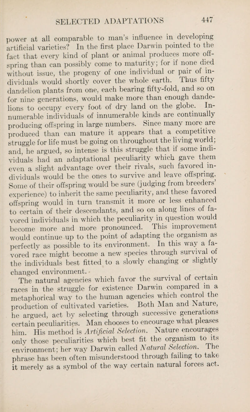 power at all comparable to man s influence in developing artificial varieties? In the first place Darwin pointed to the fact that every kind of plant or animal produces more off¬ spring than can possibly come to maturity; for if none died without issue, the progeny of one individual or pair of in¬ dividuals would shortly cover the whole earth. Thus fifty dandelion plants from one, each bearing fifty-fold, and so on for nine generations, would make more than enough dande¬ lions to occupy every foot of dry land on the globe. In numerable individuals of innumerable kinds are continually producing offspring in large numbers. Since many more are produced than can mature it appears that a competitive struggle for life must be going on throughout the living world, and, he argued, so intense is this struggle that if some indi¬ viduals had an adaptational peculiarity which gave them even a slight advantage over their rivals, such favored, in¬ dividuals would be the ones to survive and leave offspring. Some of their offspring would be sure (judging from breeders’ experience) to inherit the same peculiarity, and these favoied offspring would in turn transmit it more or less, enhanced to certain of their descendants, and so on along lines of fa¬ vored individuals in which the peculiarity in question would become more and more pronounced. I his improvement would continue up to the point of adapting the organism as perfectly as possible to its environment. In this way a fa¬ vored race might become a new species through survival of the individuals best fitted to a slowly changing or slightly changed environment. The natural agencies which favor the survival of certain races in the struggle for existence Darwin compared in a metaphorical way to the human agencies which control the production of cultivated varieties. Both Man and Nature, he argued, act by selecting through successive generations certain peculiarities. Man chooses to encourage what pleases him. His method is Artificial Selection. Nature encourages only those peculiarities which best fit the organism to its environment; her wray Darwin called A atural Selection. The phrase has been often misunderstood through failing to take it merely as a symbol of the way certain natural forces act.