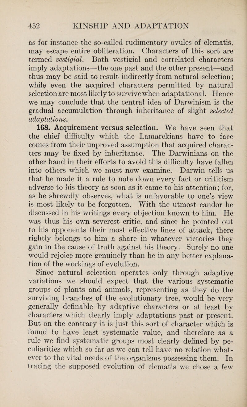 as for instance the so-called rudimentary ovules of clematis, may escape entire obliteration. Characters of this sort are termed vestigial. Both vestigial and correlated characters imply adaptations—the one past and the other present—and thus may be said to result indirectly from natural selection; while even the acquired characters permitted by natural selection are most likely to survive when adaptational. Hence we may conclude that the central idea of Darwinism is the gradual accumulation through inheritance of slight selected adaptations. 168. Acquirement versus selection. We have seen that the chief difficulty which the Lamarckians have to face comes from their unproved assumption that acquired charac¬ ters may be fixed by inheritance. The Darwinians on the other hand in their efforts to avoid this difficulty have fallen into others which we must now examine. Darwin tells us that he made it a rule to note down every fact or criticism adverse to his theory as soon as it came to his attention; for, as he shrewdly observes, what is unfavorable to one’s view is most likely to be forgotten. With the utmost candor he discussed in his writings every objection known to him. He was thus his own severest critic, and since he pointed out to his opponents their most effective lines of attack, there rightly belongs to him a share in whatever victories they gain in the cause of truth against his theory. Surely no one would rejoice more genuinely than he in any better explana¬ tion of the workings of evolution. Since natural selection operates only through adaptive variations we should expect that the various systematic groups of plants and animals, representing as they do the surviving branches of the evolutionary tree, would be very generally definable by adaptive characters or at least by characters which clearly imply adaptations past or present. But on the contrary it is just this sort of character which is found to have least systematic value, and therefore as a rule we find systematic groups most clearly defined by pe¬ culiarities which so far as we can tell have no relation what¬ ever to the vital needs of the organisms possessing them. In tracing the supposed evolution of clematis we chose a few