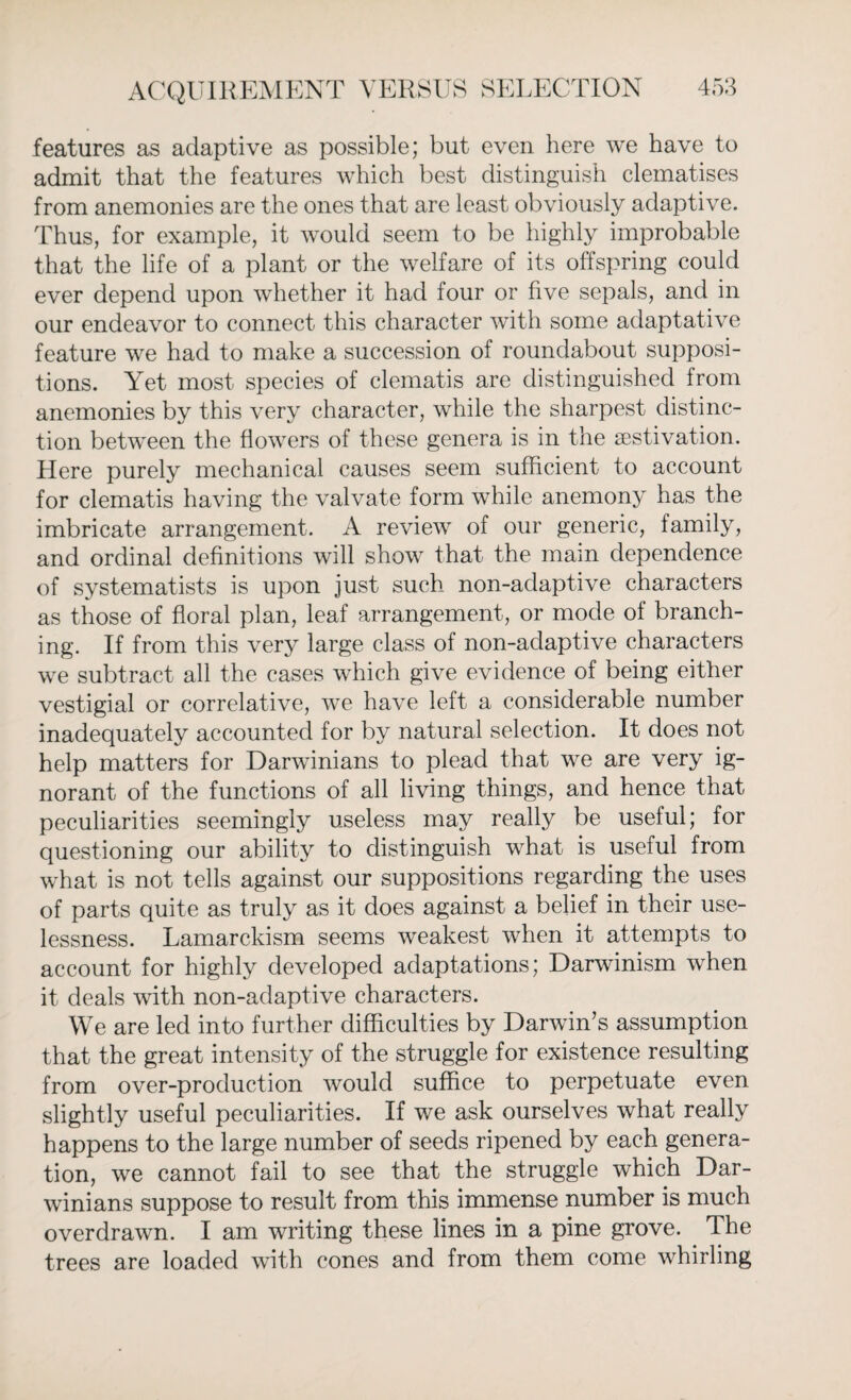 features as adaptive as possible; but even here we have to admit that the features which best distinguish clematises from anemonies are the ones that are least obviously adaptive. Thus, for example, it would seem to be highly improbable that the life of a plant or the welfare of its offspring could ever depend upon whether it had four or five sepals, and in our endeavor to connect this character with some adaptative feature we had to make a succession of roundabout supposi¬ tions. Yet most species of clematis are distinguished from anemonies by this very character, while the sharpest distinc¬ tion between the flowers of these genera is in the aestivation. Here purely mechanical causes seem sufficient to account for clematis having the valvate form while anemony has the imbricate arrangement. A review of our generic, family, and ordinal definitions will show that the main dependence of systematists is upon just such non-adaptive characters as those of floral plan, leaf arrangement, or mode of branch¬ ing. If from this very large class of non-aclaptive characters we subtract all the cases which give evidence of being either vestigial or correlative, we have left a considerable number inadequately accounted for by natural selection. It does not help matters for Darwinians to plead that we are very ig¬ norant of the functions of all living things, and hence that peculiarities seemingly useless may really be useful; for questioning our ability to distinguish what is useful from what is not tells against our suppositions regarding the uses of parts quite as truly as it does against a belief in their use¬ lessness. Lamarckism seems weakest when it attempts to account for highly developed adaptations; Darwinism when it deals with non-adaptive characters. We are led into further difficulties by Darwin’s assumption that the great intensity of the struggle for existence resulting from over-production would suffice to perpetuate even slightly useful peculiarities. If we ask ourselves what really happens to the large number of seeds ripened by each genera¬ tion, we cannot fail to see that the struggle which Dar¬ winians suppose to result from this immense number is much overdrawn. I am writing these lines in a pine grove. The trees are loaded with cones and from them come whirling