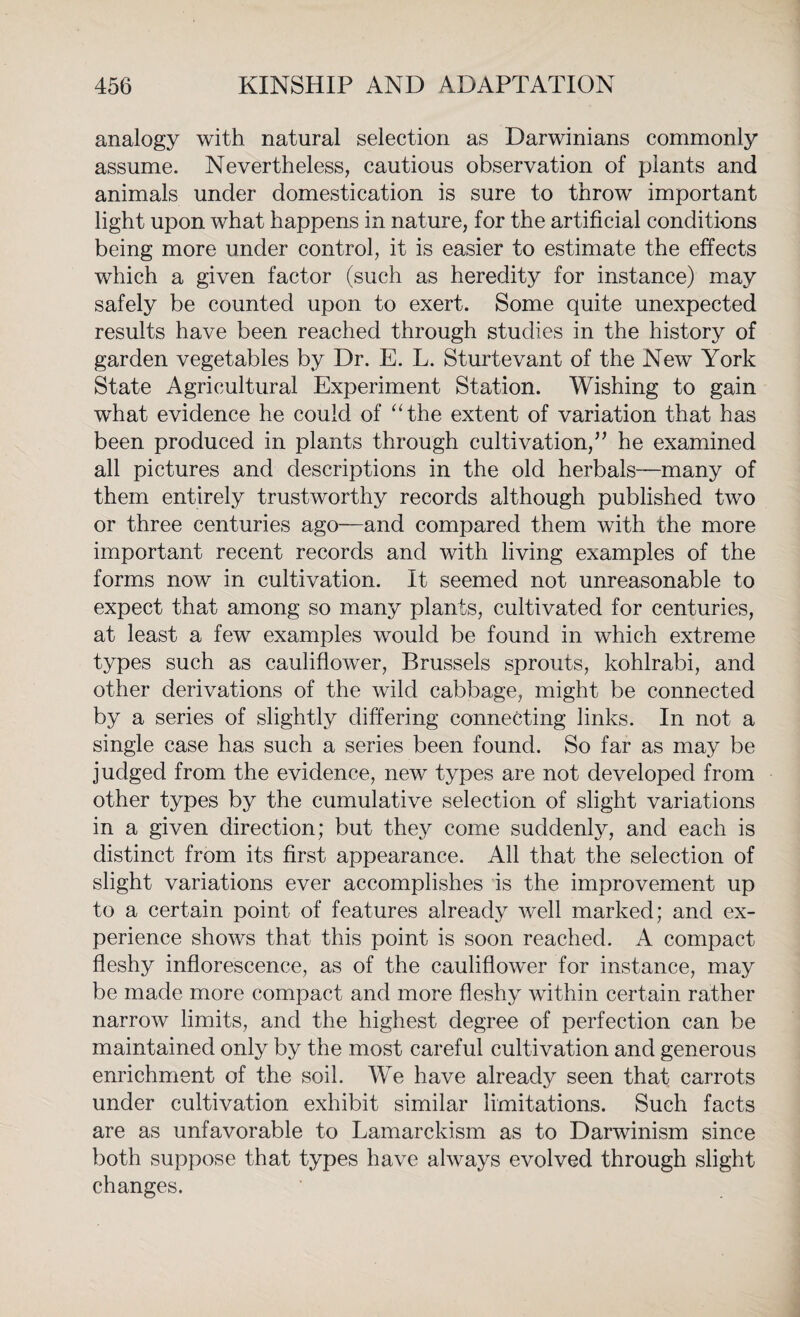 analogy with natural selection as Darwinians commonly assume. Nevertheless, cautious observation of plants and animals under domestication is sure to throw important light upon what happens in nature, for the artificial conditions being more under control, it is easier to estimate the effects which a given factor (such as heredity for instance) may safely be counted upon to exert. Some quite unexpected results have been reached through studies in the history of garden vegetables by Dr. E. L. Sturtevant of the New York State Agricultural Experiment Station. Wishing to gain what evidence he could of “the extent of variation that has been produced in plants through cultivation,” he examined all pictures and descriptions in the old herbals—many of them entirely trustworthy records although published two or three centuries ago—and compared them with the more important recent records and with living examples of the forms now in cultivation. It seemed not unreasonable to expect that among so many plants, cultivated for centuries, at least a few examples would be found in which extreme types such as cauliflower, Brussels sprouts, kohlrabi, and other derivations of the wild cabbage, might be connected by a series of slightly differing connecting links. In not a single case has such a series been found. So far as may be judged from the evidence, new types are not developed from other types by the cumulative selection of slight variations in a given direction; but they come suddenly, and each is distinct from its first appearance. All that the selection of slight variations ever accomplishes is the improvement up to a certain point of features already well marked; and ex¬ perience shows that this point is soon reached. A compact fleshy inflorescence, as of the cauliflower for instance, may be made more compact and more fleshy within certain rather narrow limits, and the highest degree of perfection can be maintained only by the most careful cultivation and generous enrichment of the soil. We have already seen that carrots under cultivation exhibit similar limitations. Such facts are as unfavorable to Lamarckism as to Darwinism since both suppose that types have always evolved through slight changes.