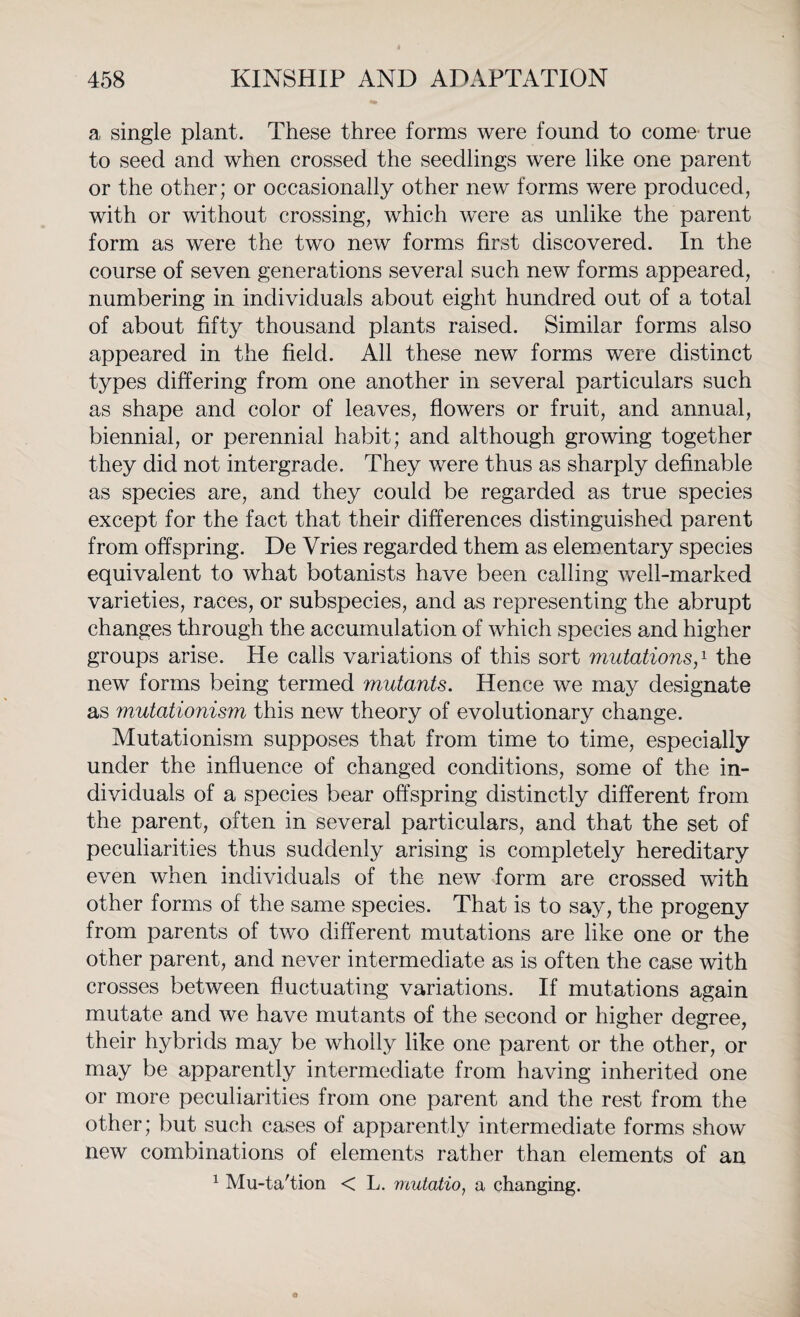 a single plant. These three forms were found to come' true to seed and when crossed the seedlings were like one parent or the other; or occasionally other new forms were produced, with or without crossing, which were as unlike the parent form as were the two new forms first discovered. In the course of seven generations several such new forms appeared, numbering in individuals about eight hundred out of a total of about fifty thousand plants raised. Similar forms also appeared in the field. All these new forms were distinct types differing from one another in several particulars such as shape and color of leaves, flowers or fruit, and annual, biennial, or perennial habit; and although growing together they did not intergrade. They were thus as sharply definable as species are, and they could be regarded as true species except for the fact that their differences distinguished parent from offspring. De Vries regarded them as elementary species equivalent to what botanists have been calling well-marked varieties, races, or subspecies, and as representing the abrupt changes through the accumulation of which species and higher groups arise. He calls variations of this sort mutationsp the new forms being termed mutants. Hence we may designate as mutationism this new theory of evolutionary change. Mutationism supposes that from time to time, especially under the influence of changed conditions, some of the in¬ dividuals of a species bear offspring distinctly different from the parent, often in several particulars, and that the set of peculiarities thus suddenly arising is completely hereditary even when individuals of the new form are crossed with other forms of the same species. That is to say, the progeny from parents of two different mutations are like one or the other parent, and never intermediate as is often the case with crosses between fluctuating variations. If mutations again mutate and we have mutants of the second or higher degree, their hybrids may be wholly like one parent or the other, or may be apparently intermediate from having inherited one or more peculiarities from one parent and the rest from the other; but such cases of apparently intermediate forms show new combinations of elements rather than elements of an 1 Mu-ta'tion < L. mutatio, a changing.