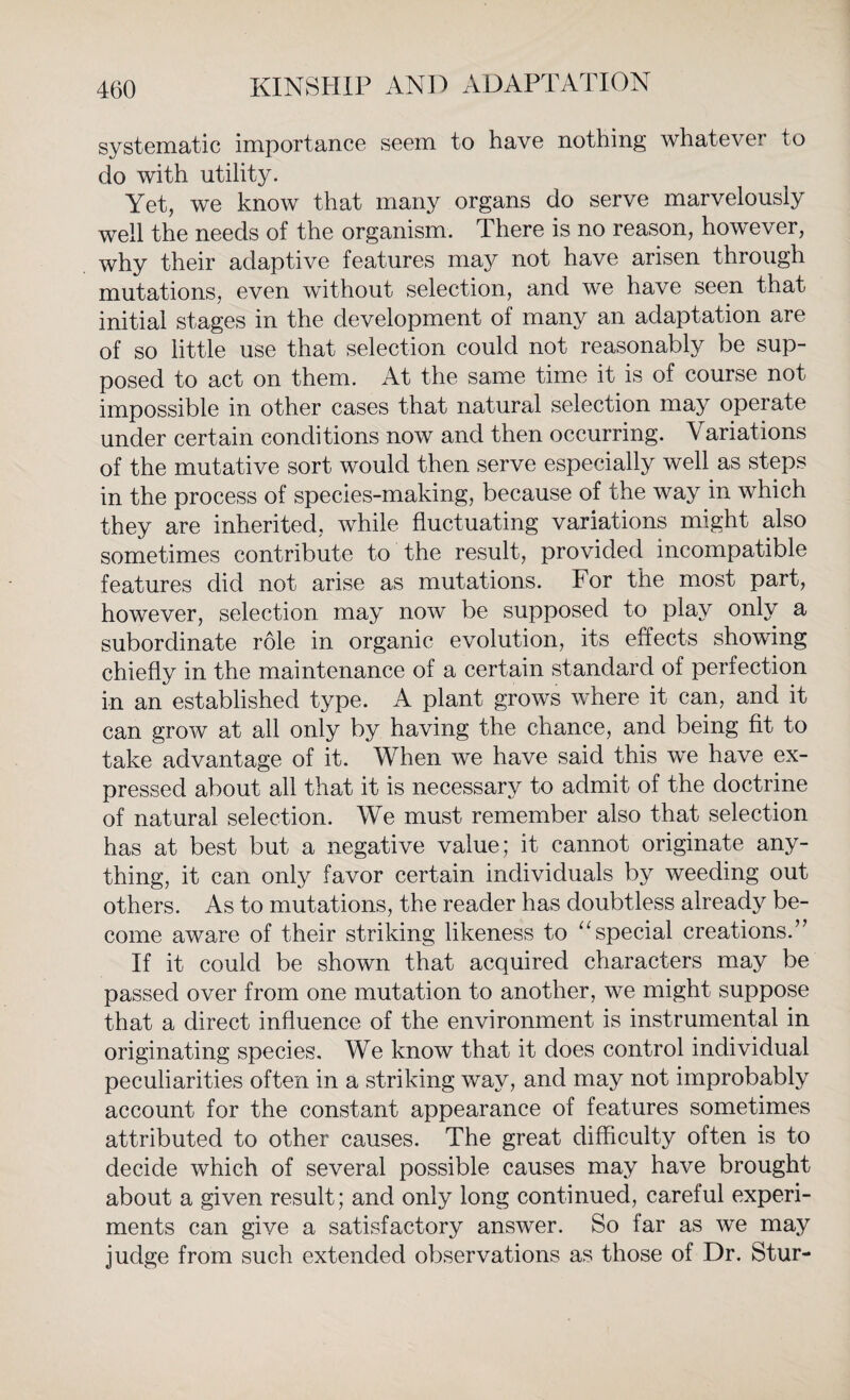 systematic importance seem to have nothing whatever to do with utility. Yet, we know that many organs do serve marvelously well the needs of the organism. There is no reason, however, why their adaptive features may not have arisen through mutations, even without selection, and we have seen that initial stages in the development of many an adaptation are of so little use that selection could not reasonably be sup¬ posed to act on them. At the same time it is of course not impossible in other cases that natural selection may operate under certain conditions now and then occurring. Variations of the mutative sort would then serve especially well as steps in the process of species-making, because of the way in which they are inherited, while fluctuating variations might also sometimes contribute to the result, provided incompatible features did not arise as mutations. For the most part, however, selection may now be supposed to play only a subordinate role in organic evolution, its effects showing chiefly in the maintenance of a certain standard of perfection in an established type. A plant grows where it can, and it can grow at all only by having the chance, and being fit to take advantage of it. When we have said this we have ex¬ pressed about all that it is necessary to admit of the doctrine of natural selection. We must remember also that selection has at best but a negative value; it cannot originate any¬ thing, it can only favor certain individuals by weeding out others. As to mutations, the reader has doubtless already be¬ come aware of their striking likeness to “special creations.” If it could be shown that acquired characters may be passed over from one mutation to another, we might suppose that a direct influence of the environment is instrumental in originating species. We know that it does control individual peculiarities often in a striking way, and may not improbably account for the constant appearance of features sometimes attributed to other causes. The great difficulty often is to decide which of several possible causes may have brought about a given result; and only long continued, careful experi¬ ments can give a satisfactory answer. So far as we may judge from such extended observations as those of Dr. Stur-