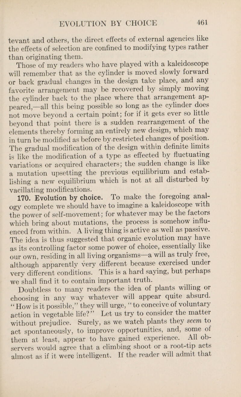 tevant and others, the direct effects of external agencies like the effects of selection are confined to modifying types rather than originating them. Those of my readers who have played with a kaleidoscope will remember that as the cylinder is moved slowly forward or back gradual changes in the design take place, and any favorite arrangement may be recovered by simply moving the cylinder back to the place where that arrangement ap¬ peared,—all this being possible so long as the cylinder does not move beyond a certain point; for if it gets ever so little beyond that point there is a sudden rearrangement of the elements thereby forming an entirely new design, which may in turn be modified as before by^restricted changes of position. The gradual modification of the design within definite limits is like the modification of a type as effected by fluctuating variations or acquired characters; the sudden change is like a mutation upsetting the previous equilibrium and estab¬ lishing a new equilibrium which is not at all disturbed by vacillating modifications. 170. Evolution by choice. To make the foregoing anal¬ ogy complete we should have to imagine a kaleidoscope with the power of self-movement; for whatever may be the factors which bring about mutations, the process is somehow influ¬ enced from within. A living thing is active as well as passive. The idea is thus suggested that organic evolution may have as its controlling factor some power of choice, essentially like our own, residing in all living organisms a will as truly free, although apparently very different because exercised under very different conditions. This is a hard saying, but perhaps we shall find it to contain important truth. Doubtless to many readers the idea of plants willing or choosing in any wTay whatever will appear quite absurd. “ How is it possible,” they will urge, “to conceive of voluntary action in vegetable file?’ Let us try to consider the mattei without prejudice. Surely, as we watch plants they seem to act spontaneously, to improve opportunities, and, some of them at least, appear to have gained experience. All ob¬ servers would agree that a climbing shoot or a root-tip acts almost as if it were intelligent. If the reader will admit that