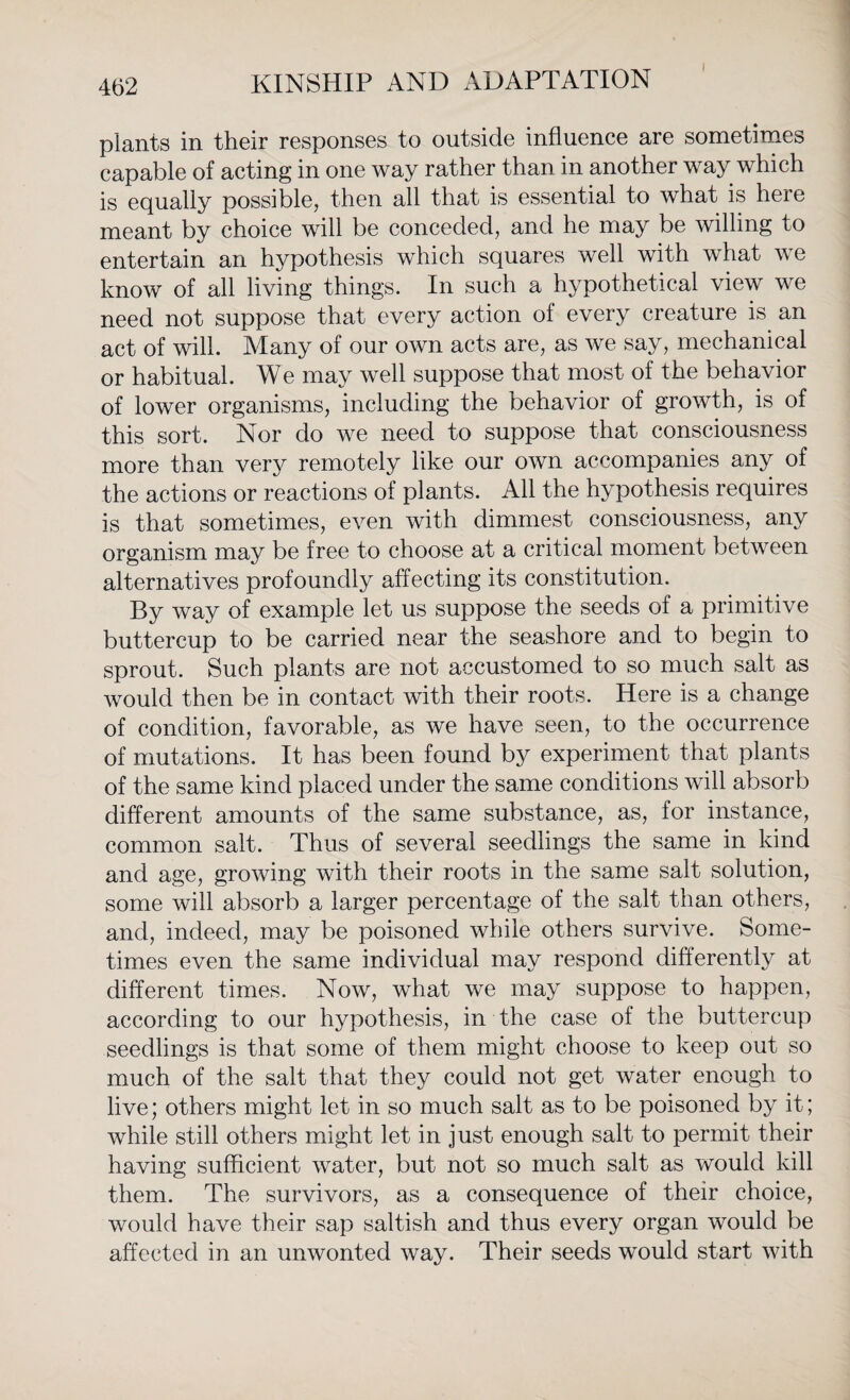 I plants in their responses to outside influence are sometimes capable of acting in one way rather than in another way which is equally possible, then all that is essential to what is heie meant by choice will be conceded, and he may be willing to entertain an hypothesis which squares well with what we know of all living things. In such a hypothetical view we need not suppose that every action of every creature is an act of will. Many of our own acts are, as we say, mechanical or habitual. We may well suppose that most of the behavior of lower organisms, including the behavior of growth, is of this sort. Nor do we need to suppose that consciousness more than very remotely like our own accompanies any of the actions or reactions of plants. All the hypothesis requires is that sometimes, even with dimmest consciousness, any organism may be free to choose at a critical moment between alternatives profoundly affecting its constitution. By way of example let us suppose the seeds of a primitive buttercup to be carried near the seashore and to begin to sprout. Such plants are not accustomed to so much salt as would then be in contact with their roots. Here is a change of condition, favorable, as we have seen, to the occurrence of mutations. It has been found by experiment that plants of the same kind placed under the same conditions will absorb different amounts of the same substance, as, for instance, common salt. Thus of several seedlings the same in kind and age, growing with their roots in the same salt solution, some will absorb a larger percentage of the salt than others, and, indeed, may be poisoned while others survive. Some¬ times even the same individual may respond differently at different times. Now, what we may suppose to happen, according to our hypothesis, in the case of the buttercup seedlings is that some of them might choose to keep out so much of the salt that they could not get water enough to live; others might let in so much salt as to be poisoned by it; while still others might let in just enough salt to permit their having sufficient water, but not so much salt as would kill them. The survivors, as a consequence of their choice, would have their sap saltish and thus every organ would be affected in an unwonted way. Their seeds would start with