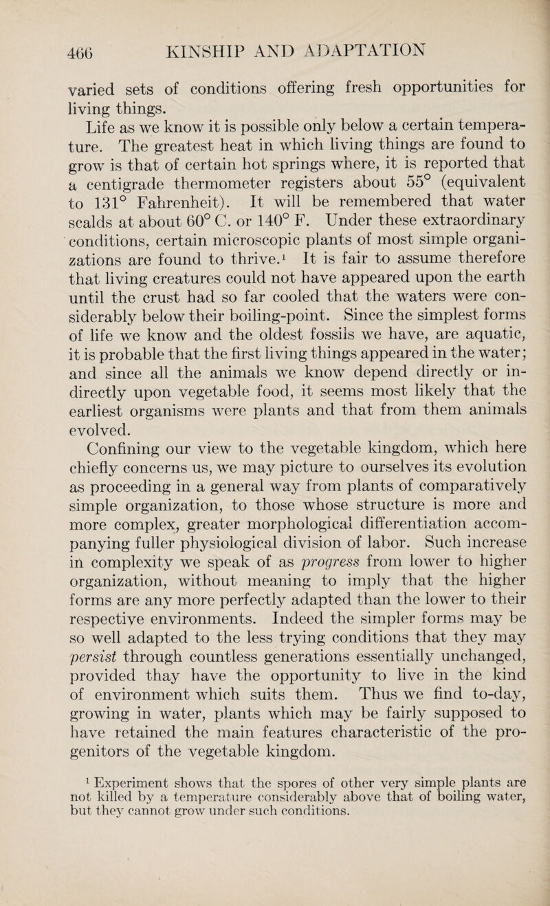 varied sets of conditions offering fresh opportunities for living things. Life as we know it is possible only below a certain tempera¬ ture. The greatest heat in which living things are found to grow is that of certain hot springs where, it is reported that a centigrade thermometer registers about 55° (equivalent to 131° Fahrenheit). It will be remembered that water scalds at about 60° C. or 140° F. Under these extraordinary conditions, certain microscopic plants of most simple organi¬ zations are found to thrive.1 It is fair to assume therefore that living creatures could not have appeared upon the earth until the crust had so far cooled that the waters were con¬ siderably below their boiling-point. Since the simplest forms of life we know and the oldest fossils we have, are aquatic, it is probable that the first living things appeared in the water; and since all the animals we know depend directly or in¬ directly upon vegetable food, it seems most likely that the earliest organisms were plants and that from them animals evolved. Confining our view to the vegetable kingdom, which here chiefly concerns us, we may picture to ourselves its evolution as proceeding in a general way from plants of comparatively simple organization, to those whose structure is more and more complex, greater morphological differentiation accom¬ panying fuller physiological division of labor. Such increase in complexity we speak of as progress from lower to higher organization, without meaning to imply that the higher forms are any more perfectly adapted than the lower to their respective environments. Indeed the simpler forms may be so well adapted to the less trying conditions that they may persist through countless generations essentially unchanged, provided thay have the opportunity to live in the kind of environment which suits them. Thus we find to-day, growing in water, plants which may be fairly supposed to have retained the main features characteristic of the pro¬ genitors of the vegetable kingdom. 1 Experiment shows that the spores of other very simple plants are not killed by a temperature considerably above that of boiling water, but they cannot grow under such conditions.