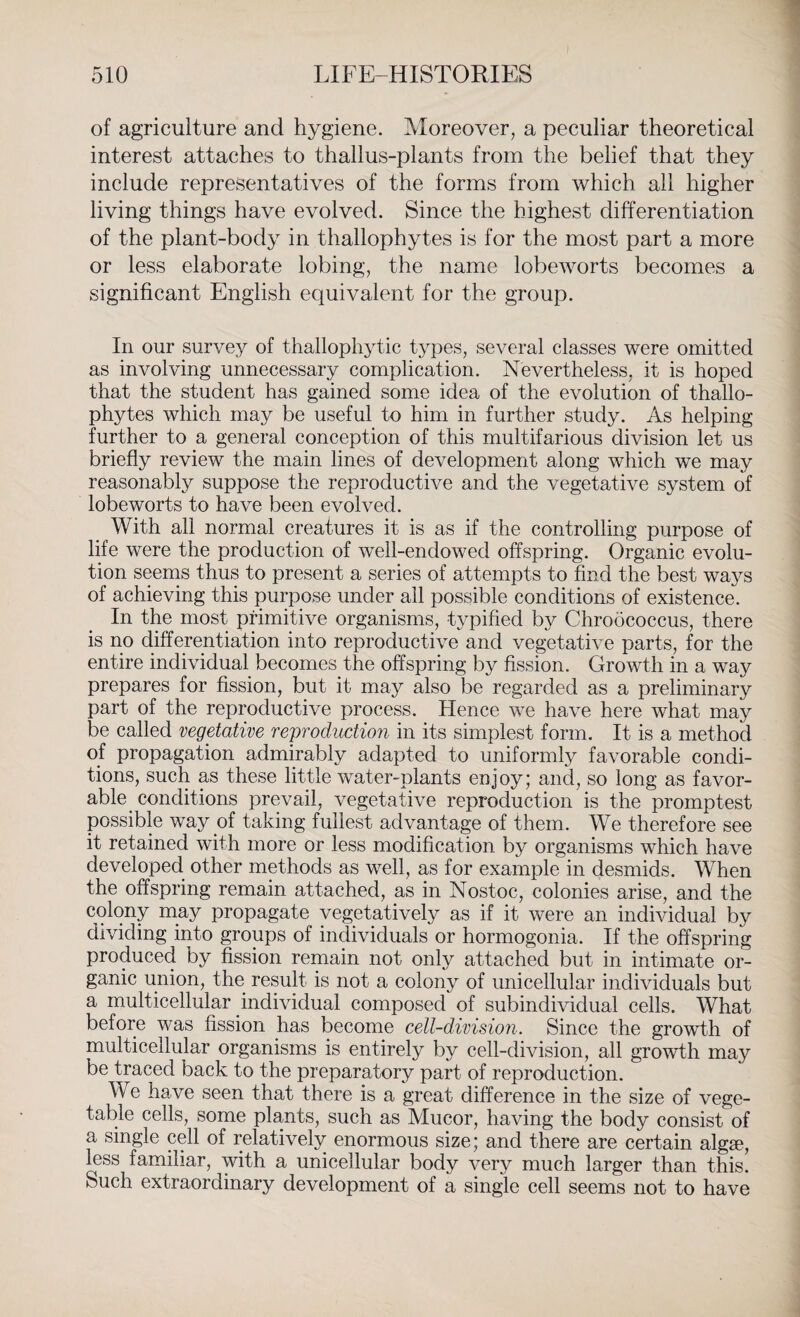 of agriculture and hygiene. Moreover, a peculiar theoretical interest attaches to thallus-plants from the belief that they include representatives of the forms from which all higher living things have evolved. Since the highest differentiation of the plant-body in thallophytes is for the most part a more or less elaborate lobing, the name lobeworts becomes a significant English equivalent for the group. In our survey of thallophytic types, several classes were omitted as involving unnecessary complication. Nevertheless, it is hoped that the student has gained some idea of the evolution of thallo¬ phytes which may be useful to him in further study. As helping further to a general conception of this multifarious division let us briefly review the main lines of development along which we may reasonably suppose the reproductive and the vegetative system of lobeworts to have been evolved. With all normal creatures it is as if the controlling purpose of life were the production of well-endowed offspring. Organic evolu¬ tion seems thus to present a series of attempts to find the best ways of achieving this purpose under all possible conditions of existence. In the most primitive organisms, typified by Chroococcus, there is no differentiation into reproductive and vegetative parts, for the entire individual becomes the offspring by fission. Growth in a way prepares for fission, but it may also be regarded as a preliminary part of the reproductive process. Hence we have here what may be called vegetative reproduction in its simplest form. It is a method of propagation admirably adapted to uniformly favorable condi¬ tions, such as these little water-plants enjoy; and, so long as favor¬ able conditions prevail, vegetative reproduction is the promptest possible way of taking fullest advantage of them. We therefore see it retained with more or less modification by organisms which have developed other methods as well, as for example in desmids. When the offspring remain attached, as in Nostoc, colonies arise, and the colony may propagate yegetatively as if it were an individual by dividing into groups of individuals or hormogonia. If the offspring produced by fission remain not only attached but in intimate or¬ ganic union, the result is not a colony of unicellular individuals but a multicellular individual composed of subindividual cells. What before was fission has become cell-division. Since the growth of multicellular organisms is entirely by cell-division, all growth may be traced back to the preparatory part of reproduction. We have seen that there is a great difference in the size of vege¬ table cells, some plants, such as Mucor, having the body consist of a single cell of relatively enormous size; and there are certain alg®, less familiar, with a unicellular body very much larger than this. Such extraordinary development of a single cell seems not to have