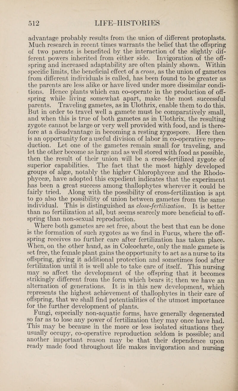 advantage probably results from the union of different protoplasts. Much research in recent times warrants the belief that the offspring of two parents is benefited by the interaction of the slightly dif¬ ferent powers inherited from either side. Invigoration of the off¬ spring and increased adaptability are often plainly shown. Within specific limits, the beneficial effect of a cross, as the union of gametes from different individuals is called, has been found to be greater as the parents are less alike or have lived under more dissimilar condi¬ tions. Hence plants which can co-operate in the production of off¬ spring while living somewhat apart, make the most successful parents. Traveling gametes, as in Ulothrix, enable them to do this. But in order to travel well a gamete must be comparatively small, and when this is true of both gametes as in Ulothrix, the resulting zygote cannot be large or very well provided with food, and is there¬ fore at a disadvantage in becoming a resting zygospore. Here then is an opportunity for a useful division of labor in co-operative repro¬ duction. Let one of the gametes remain small for traveling, and let the other become as large and as well stored with food as possible, then the result of their union will be a cross-fertilized zygote of superior capabilities. The fact that the most highly developed groups of algae, notably the higher Chlorophyceae and. the Rhodo- phyceae, have adopted this expedient indicates that the experiment has been a great success among thallophytes wherever it could be fairly tried. Along with the possibility of cross-fertilization is apt to go also the possibility of union between gametes from the same individual. This is distinguished as close-fertilization. It is better than no fertilization at all, but seems scarcely more beneficial to off¬ spring than non-sexual reproduction. Where both gametes are set free, about the best that can be done is the formation of such zygotes as we find in Fucus, where the off¬ spring receives no further care after fertilization has taken place. When, on the other hand, as in Coleochsete, only the male gamete is set free, the female plant gains the opportunity to act as a nurse to its offspring, giving it additional protection and sometimes food after fertilization until it is well able to take care of itself. This nursing may.so affect the development of the offspring that it becomes strikingly different from the form which bears it; then we have an alternation of generations. It is in this new development, which represents the highest achievement of thallophytes in their care of offspring, that we shall find potentialities of the utmost importance for the further development of plants. Fungi, especially non-aquatic forms, have generally degenerated so far as to lose any power of fertilization they may once have had. This may be because in the more or less isolated situations they usually occupy, co-operative reproduction seldom is possible; and another important reason may be that their dependence upon ready made food throughout life makes invigoration and nursing