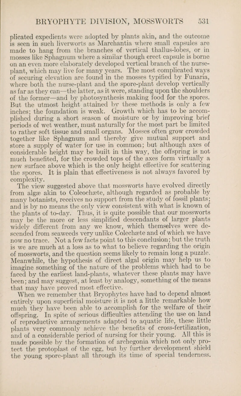 plicated expedients were adopted by plants akin, and the outcome is seen in such liverworts as Marchantia where small capsules are made to hang from the branches of vertical thallus-lobes, or in mosses like Sphagnum where a similar though erect capsule is borne on an even more elaborately developed vertical branch of the nurse- plant, which may live for many years. The most complicated ways of securing elevation are found in the mosses typified by Funaria, where both the nurse-plant and the spore-plant develop vertically as far as they can—the latter, as it were, standing upon the shoulders of the former—and by photosynthesis making food for the spores. But the utmost height attained by these methods is only a few inches; the foundation is weak. Growth which has to be accom¬ plished during a short season of moisture or by improving brief periods of wet weather, must naturally for the most part be limited to rather soft tissue and small organs. Mosses often grow crowded together like Sphagnum and thereby give mutual support and store a supply of water for use in common; but although axes of considerable height may be built in this way, the offspring is not much benefited, for the crowded tops of the axes form virtually a new surface above which is the only height effective for scattering the spores. It is plain that effectiveness is not always favored by complexity. The view suggested above that mossworts have evolved directly from algae akin to Coleochaete, although regarded as probable by many botanists, receives no support from the study of fossil plants; and is by no means the only view consistent with what is known of the plants of to-day. Thus, it is quite possible that our mossworts may be the more or less simplified descendants of larger plants widely different from any we know, which themselves were de¬ scended from seaweeds very unlike Colechaete and of which we have now no trace. Not a few facts point to this conclusion; but the truth is we are much at a loss as toNvhat to believe regarding the origin of mossworts, and the question seems likely to remain long a puzzle. Meanwhile, the hypothesis of direct algal origin may help us to imagine something of the nature of the problems which had to be faced by the earliest land-plants, whatever these plants may have been; and may suggest, at least by analogy, something of the means that may have proved most effective. When we remember that Bryophytes have had to depend almost entirely upon superficial moisture it is not a little remarkable how much they have been able to accomplish for the welfare of their offspring. In spite of serious difficulties attending the use on land of reproductive arrangements adapted to aquatic life, these little plants very commonly achieve the benefits of cross-fertilization, and of a considerable period of nursing for their young. All this is made possible by the formation of archegonia which not only pro¬ tect the protoplast of the egg, but by further development shield the young spore-plant all through its time of special tenderness.