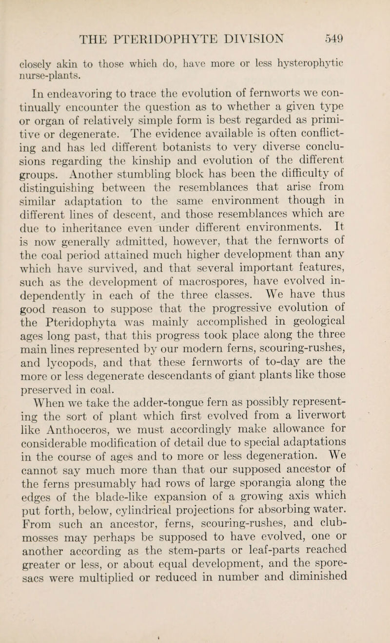 closely akin to those which do, have more or less hysterophytic nurse-plants. In endeavoring to trace the evolution of fernworts we con¬ tinually encounter the question as to whether a given type or organ of relatively simple form is best regarded as primi¬ tive or degenerate. The evidence available is often conflict¬ ing and has led different botanists to very diverse conclu¬ sions regarding the kinship and evolution of the different groups. Another stumbling block has been the difficulty of distinguishing between the resemblances that arise from similar adaptation to the same environment though in different lines of descent, and those resemblances which are due to inheritance even under different environments. It is now generally admitted, however, that the fernworts of the coal period attained much higher development than any which have survived, and that several important features, such as the development of macrospores, have evolved in¬ dependently in each of the three classes. We have thus good reason to suppose that the progressive evolution of the Pteridophyta was mainly accomplished in geological ages long past, that this progress took place along the three main lines represented by our modern ferns, scouring-rushes, and lycopods, and that these fernworts of to-day are the more or less degenerate descendants of giant plants like those preserved in coal. When we take the adder-tongue fern as possibly represent¬ ing the sort of plant which first evolved from a liverwort like Anthoceros, we must accordingly make allowance for considerable modification of detail due to special adaptations in the course of ages and to more or less degeneration. We cannot say much more than that our supposed ancestor of the ferns presumably had rows of large sporangia along the edges of the blade-like expansion of a growing axis which put forth, below, cylindrical projections for absorbing water. From such an ancestor, ferns, scouring-rushes, and club- mosses may perhaps be supposed to have evolved, one or another according as the stem-parts or leaf-parts reached greater or less, or about equal development, and the spore- sacs were multiplied or reduced in number and diminished