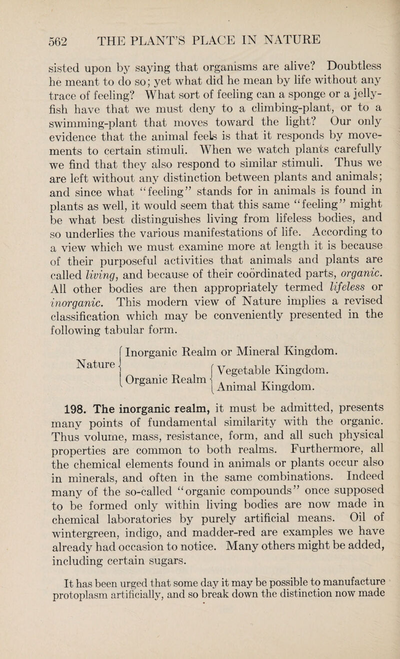 sisted upon by saying that organisms are alive? Doubtless he meant to do so; yet what did he mean by life without any trace of feeling? What sort of feeling can a sponge or a jelly¬ fish have that we must deny to a climbing-plant, or to a swimming-plant that moves toward the light? Our only evidence that the animal feels is that it responds by move¬ ments to certain stimuli. When we watch plants carefully we find that they also respond to similar stimuli. Thus we are left without any distinction between plants and animals; and since what “feeling” stands for in animals is found in plants as well, it would seem that this same “feeling” might be what best distinguishes living from lifeless bodies, and so underlies the various manifestations of life. According to a view which we must examine more at length it is because of their purposeful activities that animals and plants are called living, and because of their coordinated parts, organic. All other bodies are then appropriately termed lifeless or inorganic. This modern view of Nature implies a revised classification which may be conveniently presented in the following tabular form. Inorganic Realm or Mineral Kingdom. Nature - [ Vegetable Kingdom. Organic Realm i . . , TZ. , ^ ^Animal Kingdom. 198. The inorganic realm, it must be admitted, presents many points of fundamental similarity with the organic. Thus volume, mass, resistance, form, and all such physical properties are common to both realms. Furthermore, all the chemical elements found in animals or plants occur also in minerals, and often in the same combinations. Indeed many of the so-called “organic compounds” once supposed to be formed only within living bodies are now made in chemical laboratories by purely artificial means. Oil of wintergreen, indigo, and madder-red are examples we have already had occasion to notice. Many others might be added, including certain sugars. It has been urged that some day it may be possible to manufacture protoplasm artificially, and so break down the distinction now made