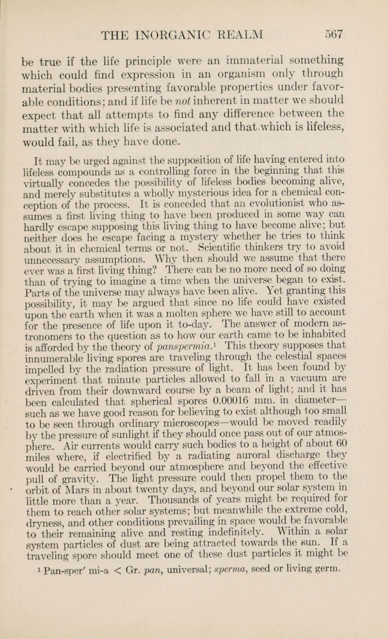 be true if the life principle were an immaterial something which could find expression in an organism only through material bodies presenting favorable properties under favor¬ able conditions; and if life be not inherent in matter we should expect that all attempts to find any difference between the matter with which life is associated and that.which is lifeless, would fail, as they have done. It may be urged against the supposition of life having entered into lifeless compounds as a controlling force in the beginning that this virtually concedes the possibility of lifeless bodies becoming alive, and merely substitutes a wholly mysterious idea for a chemical con¬ ception of the process. It is conceded that an evolutionist who as¬ sumes a first living thing to have been produced in some way can hardly escape supposing this living thing to have become alive; but neither does he escape facing a mystery whether he tries to think about it in chemical terms or not. Scientific thinkers try to avoid unnecessary assumptions. Why then should we assume that there ever was a first living thing? There can be no more need of so doing than of trying to imagine a time when the universe began to exist. Parts of the universe may always have been alive. Yet granting this possibility, it may be argued that since no life could have existed upon the earth when it was a molten sphere we have still to account for the presence of life upon it to-day. The answer of modern as¬ tronomers to the question as to how our earth came to be inhabited is afforded by the theory of 'panspermia-1 This theory supposes that innumerable living spores are traveling through the celestial spaces impelled by the radiation pressure of light. It has been found by experiment that minute particles allowed to fall in a vacuum are driven from their downward course by a beam of light; and it has been calculated that spherical spores 0.00016 mm. in diameter such as we have good reason for believing to exist although too small to be seen through ordinary microscopes—would be moved readily by the pressure of sunlight if they should once pass out of our atmos¬ phere. Air currents would carry such bodies to a height of about 60 miles where, if electrified by a radiating auroral discharge they would be carried beyond our atmosphere and beyond the effective pull of gravity. The light pressure could then propel them to the orbit of Mars in about twenty days, and beyond our solar system in little more than a year. Thousands of years might be required for them to reach other solar systems; but meanwhile the extreme cold, dryness, and other conditions prevailing in space would be. favorable to their remaining alive and resting indefinitely. Within a solar system particles of dust are being attracted towards the sun. If a traveling spore should meet one of these dust particles it might be 1 Pan-sper' mi-a < Gr. pan, universal; sperrna, seed or living germ.