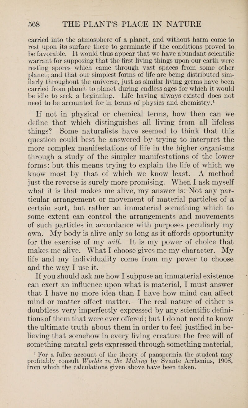 carried into the atmosphere of a planet, and without harm come to rest upon its surface there to germinate if the conditions proved to be favorable. It would thus appear that we have abundant scientific warrant for supposing that the first living things upon our earth were resting spores which came through vast spaces from some other planet; and that our simplest forms of life are being distributed sim¬ ilarly throughout the universe, just as similar living germs have been carried from planet to planet during endless ages for which it would be idle to seek a beginning. Life having always existed does not need to be accounted for in terms of physics and chemistry.1 If not in physical or chemical terms, how then can we define that which distinguishes all living from all lifeless things? Some naturalists have seemed to think that this question could best be answered by trying to interpret the more complex manifestations of life in the higher organisms through a study of the simpler manifestations of the lower forms: but this means trying to explain the life of which we know most by that of which we know least. A method just the reverse is surely more promising. When I ask myself what it is that makes me alive, my answer is: Not any par¬ ticular arrangement or movement of material particles of a certain sort, but rather an immaterial something which to some extent can control the arrangements and movements of such particles in accordance with purposes peculiarly my own. My body is alive only so long as it affords opportunity for the exercise of my will. It is my power of choice that makes me alive. What I choose gives me my character. My life and my individuality come from my power to choose and the way I use it. If you should ask me how I suppose an immaterial existence can exert an influence upon what is material, I must answer that I have no more idea than I have how mind can affect mind or matter affect matter. The real nature of either is doubtless very imperfectly expressed by any scientific defini¬ tions of them that were ever offered; but I do not need to know the ultimate truth about them in order to feel justified in be¬ lieving that somehow in every living creature the free will of something mental gets expressed through something material, 1 For a fuller account of the theory of panspermia the student may profitably consult Worlds in the Making by Svante Arrhenius, 1908, from which the calculations given above have been taken.