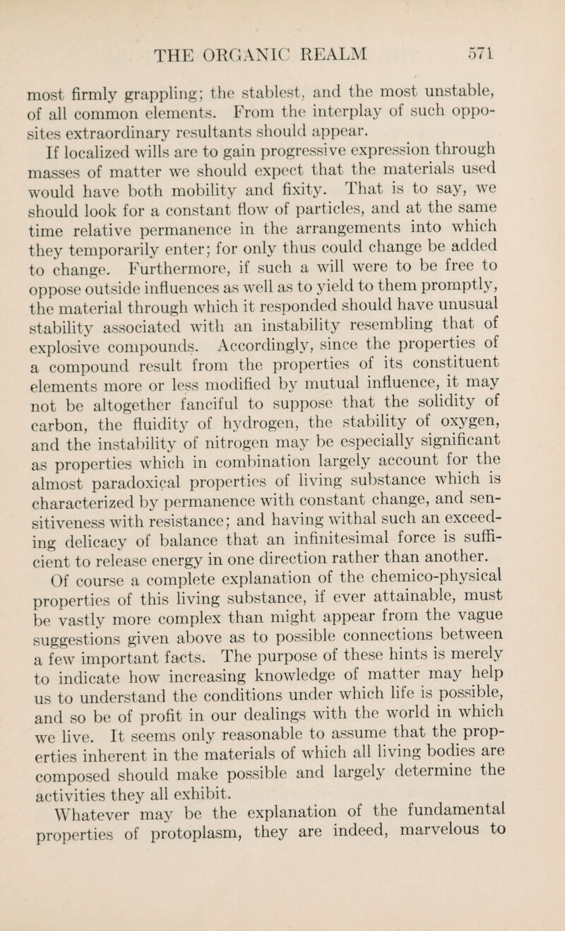 most firmly grappling; the stablest, and the most unstable, of all common elements. From the interplay ol such oppo¬ sites extraordinary resultants should appear. If localized wills are to gain progressive expression through masses of matter we should expect that the materials used would have both mobility and fixity. That is to say, we should look for a constant flow of particles, and at the same time relative permanence in the arrangements into which they temporarily enter; for only thus could change be added to change. Furthermore, if such a will were to be free to oppose outside influences as well as to yield to them promptly, the material through which it responded should have unusual stability associated with an instability resembling that of explosive compounds. Accordingly, since the properties of a compound result from the properties of its constituent elements more or less modified by mutual influence, it may not be altogether fanciful to suppose that the solidity of carbon, the fluidity of hydrogen, the stability of oxygen, and the instability of nitrogen may be especially significant as properties which in combination largely account for the almost paradoxical properties of living substance which is characterized by permanence with constant change, and sen¬ sitiveness with resistance; and having withal such an exceed¬ ing delicacy of balance that an infinitesimal force is suffi¬ cient to release energy in one direction rather than another. Of course a complete explanation of the chemico-physical properties of this living substance, if ever attainable, must be vastly more complex than might appear from the vague suggestions given above as to possible connections between a few important facts. The purpose of these hints is merely to indicate how increasing knowledge of matter may help us to understand the conditions under which life is possible, and so be of profit in our dealings with the world in which we live. It seems only reasonable to assume that the prop¬ erties inherent in the materials of which all living bodies are composed should make possible and largely determine the activities they all exhibit. Whatever may be the explanation of the fundamental properties of protoplasm, they are indeed, marvelous to