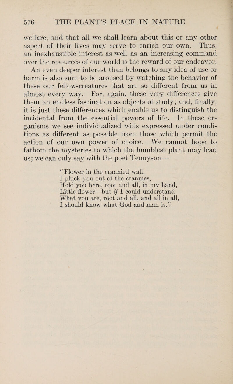 welfare, and that all we shall learn about this or any other aspect of their lives may serve to enrich our own. Thus, an inexhaustible interest as well as an increasing command over the resources of our world is the reward of our endeavor. An even deeper interest than belongs to any idea of use or harm is also sure to be aroused by watching the behavior of these our fellow-creatures that are so different from us in almost every way. For, again, these very differences give them an endless fascination as objects of study; and, finally, it is just these differences which enable us to distinguish the incidental from the essential powers of life. In these or¬ ganisms we see individualized wills expressed under condi¬ tions as different as possible from those which permit the action of our own power of choice. We cannot hope to fathom the mysteries to which the humblest plant may lead us; we can only say with the poet Tennyson— “Flower in the crannied wall, I pluck you out of the crannies, Hold you here, root and all, in my hand, Little flower—but if I could understand What you are, root and all, and all in all, I should know what God and man is.”