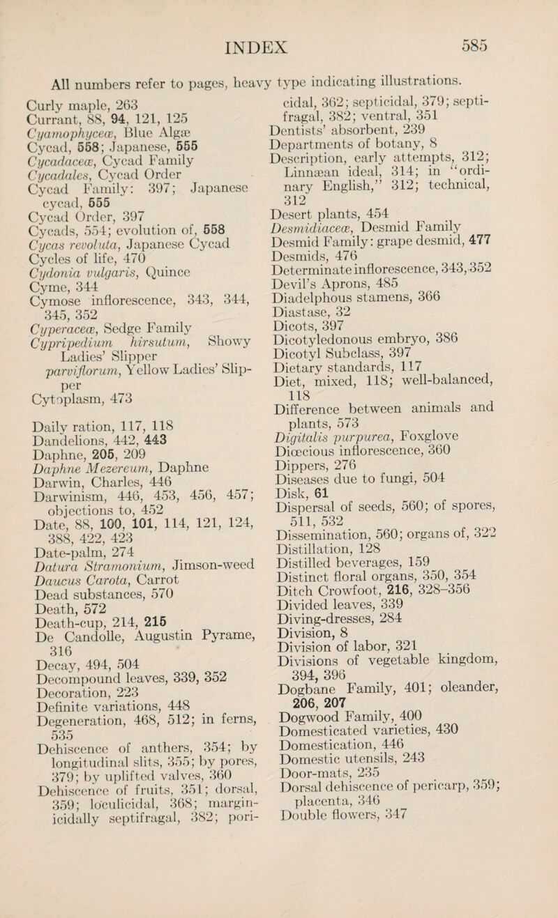 All numbers refer to pages, heavy type indicating illustrations. Curly maple, 263 Currant, 88, 94, 121, 125 Cyamophycece, Blue Algae Cycad, 558; Japanese, 555 Cycadacece, Cycad Family Cycadales, Cycad Order Cycad Family: 397; Japanese cycad, 555 Cycad Order, 397 Cycads, 554; evolution of, 558 Cycas reuoluta, Japanese Cycad Cycles of life, 470 Cydonia vulgaris, Quince Cyme, 344 Cymose inflorescence, 343, 344, 345, 352 Cyperacece, Sedge Family Cypripedium hirsutum, Showy Ladies’ Slipper parviflorum, Y ellow Ladies’ Slip¬ per Cytoplasm, 473 Daily ration, 117, 118 Dandelions, 442, 443 Daphne, 205, 209 Daphne Mezereum, Daphne Darwin, Charles, 446 Darwinism, 446, 453, 456, 457; objections to, 452 Date, 88, 100, 101, 114, 121, 124, 388, 422, 423 Date-palm, 274 Datura Stramonium, Jimson-weed Daucus Carota, Carrot Dead substances, 570 Death, 572 Death-cup, 214, 215 De Candolle, Augustin Pyrame, 316 Decay, 494, 504 Decompound leaves, 339, 352 Decoration, 223 Definite variations, 448 Degeneration, 468, 512; in ferns, 535 Dehiscence of anthers, 354; by longitudinal slits, 355; by pores, 379; by uplifted valves, 360 Dehiscence of fruits, 351; dorsal, 359; loculicidal, 368; margin- icidally septifragal, 382; pori- cidal, 362; septicidal, 379; septi¬ fragal, 382; ventral, 351 Dentists’ absorbent, 239 Departments of botany, 8 Description, early attempts, 312; Linnaean ideal, 314; in “ordi¬ nary English,” 312; technical, 312 Desert plants, 454 Desmidiacece, Desmid Family Desmid Family: grape desmid, 477 Desmids, 476 Determinate inflorescence, 343,352 Devil’s Aprons, 485 Diadelphous stamens, 366 Diastase, 32 Dicots, 397 Dicotyledonous embryo, 386 Dicotyl Subclass, 397 Dietary standards, 117 Diet, mixed, 118; well-balanced, 118 Difference between animals and plants, 573 Digitalis purpurea, Foxglove Dioecious inflorescence, 360 Dippers, 276 Diseases due to fungi, 504 Disk, 61 Dispersal of seeds, 560; of spores, 511, 532 Dissemination, 560; organs of, 322 Distillation, 128 Distilled beverages, 159 Distinct floral organs, 350, 354 Ditch Crowfoot, 216, 328-356 Divided leaves, 339 Diving-dresses, 284 Division, 8 Division of labor, 321 Divisions of vegetable kingdom, 394, 396 Dogbane Family, 401; oleander, 206, 207 Dogwood Family, 400 Domesticated varieties, 430 Domestication, 446 Domestic utensils, 243 Door-mats, 235 Dorsal dehiscence of pericarp, 359; placenta, 346 Double flowers, 347