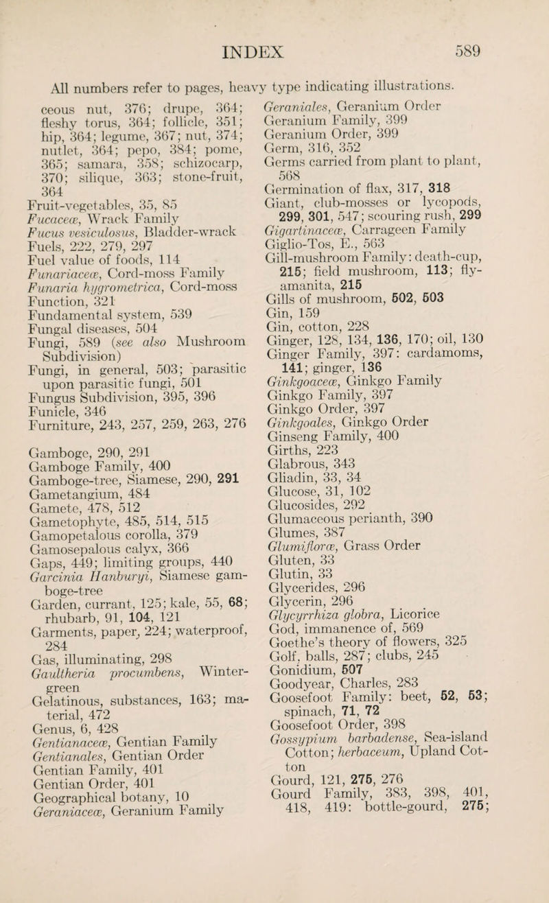 All numbers refer to pages, heavy type indicating illustrations. ceous nut, 376; drupe, 364; fleshy torus, 364; follicle, 351; hip, 364; legume, 367; nut, 374; nutlet, 364; pepo, 384; pome, 365; samara, 358; sehizocarp, 370; silique, 363; stone-fruit, 364 Fruit-vegetables, 35, 85 Fucacece, W rack Family Fucus vesiculosus, Bladder-wrack Fuels, 222, 279, 297 Fuel value of foods, 114 Funariacece, Cord-moss Family Funaria hygrometrica, Cord-moss Function, 321 Fundamental system, 539 Fungal diseases, 504 Fungi, 589 (see also Mushroom Subdivision) Fungi, in general, 503; parasitic upon parasitic fungi, 501 Fungus Subdivision, 395, 396 Funicle, 346 Furniture, 243, 257, 259, 263, 276 Gamboge, 290, 291 Gamboge Family, 400 Gamboge-tree, Siamese, 290, 291 Gametangium, 484 Gamete, 478, 512 Gametophyte, 485, 514, 515 Gamopetalous corolla, 379 Gamosepalous calyx, 366 Gaps, 449; limiting groups, 440 Garcinia Hanburyi, Siamese gam¬ boge-tree Garden, currant, 125; kale, 55, 68; rhubarb, 91, 104, 121 Garments, paper, 224; waterproof, 284 Gas, illuminating, 298 Gaultheria procumbens, Winter- green Gelatinous, substances, 163; ma¬ terial, 472 Genus, 6, 428 Gentianacece, Gentian Family Gentianales, Gentian Order Gentian Family, 401 Gentian Order, 401 Geographical botany, 10 Geraniacece, Geranium Family Geraniales, Geranium Order Geranium Family, 399 Geranium Order, 399 Germ, 316, 352 Germs carried from plant to plant, 568 Germination of flax, 317, 318 Giant, club-mosses or lycopods, 299, 301, 547; scouring rush, 299 Gigartinacea\ Carrageen Family Giglio-Tos, E., 563 Gill-mushroom Family: death-cup, 215; field mushroom, 113; fly- amanita, 215 Gills of mushroom, 502, 603 Gin, 159 Gin, cotton, 228 Ginger, 128, 134, 136, 170; oil, 130 Ginger Family, 397: cardamoms, 141; ginger, 136 Ginkgoacece, Ginkgo Family Ginkgo Family, 397 Ginkgo Order, 397 Ginkgoales, Ginkgo Order Ginseng Family, 400 Girths, 223 Glabrous, 343 Gliadin, 33, 34 Glucose, 31, 102 Glucosides, 292 Glumaceous perianth, 390 Glumes, 387 Glumiflorce., Grass Order Gluten, 33 Glutin, 33 Glycerides, 296 Glycerin, 296 Glycyrrhiza globra, Licorice God, immanence of, 569 Goethe’s theory of flowers, 325 Golf, balls, 287; clubs, 245 Gonidium, 507 Goodyear, Charles, 283 Goosefoot Family: beet, 52, 53; spinach, 71, 72 Goosefoot Order, 398 Gossypium barbadense, Sea-island Cotton; herbaceum, Upland Cot¬ ton Gourd, 121, 275, 276 Gourd Family, 383, 398, 401, 418, 419: bottle-gourd, 275;