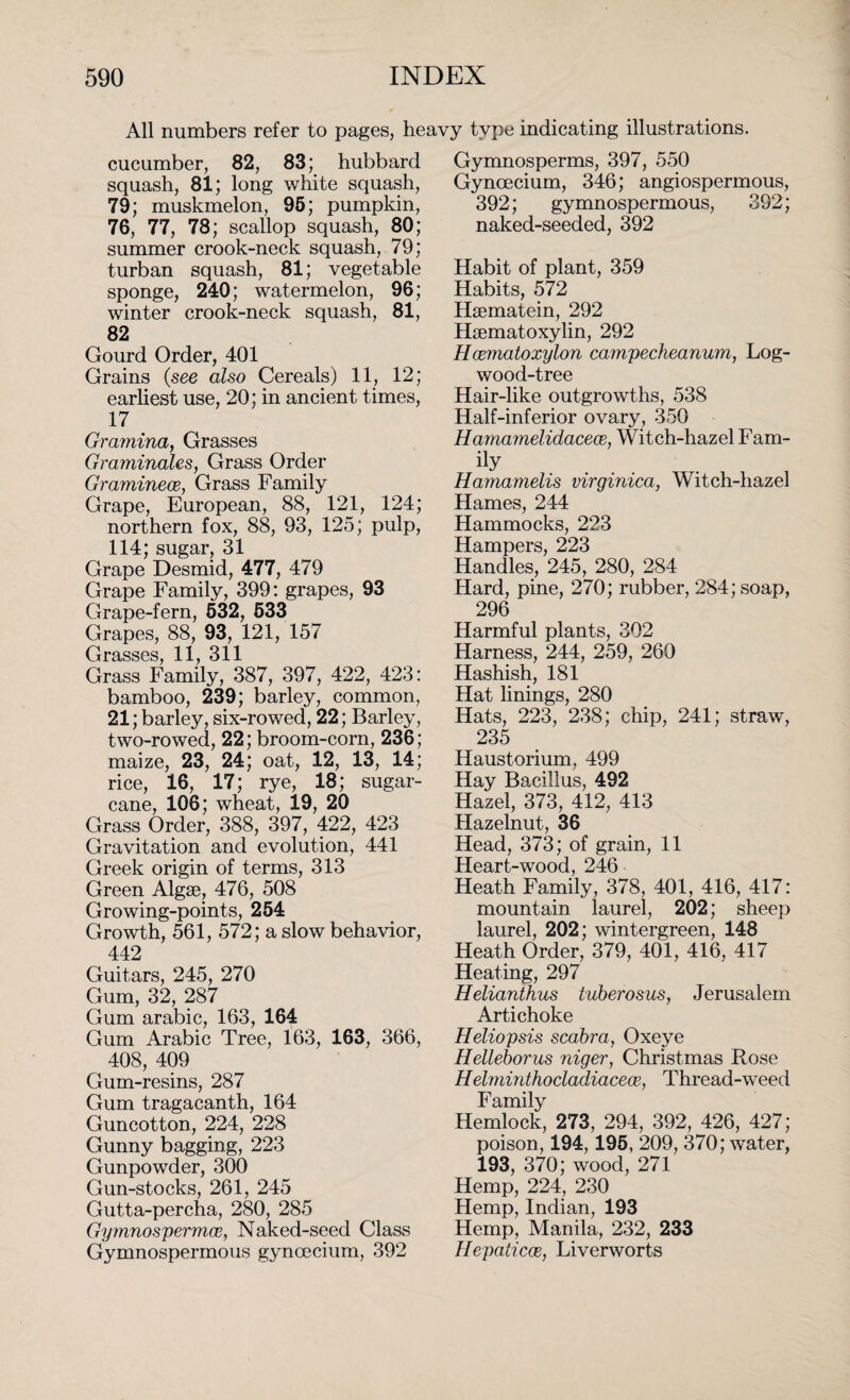 All numbers refer to pages, heavy type indicating illustrations. cucumber, 82, 83; hubbard squash, 81; long white squash, 79; muskmelon, 95; pumpkin, 76, 77, 78; scallop squash, 80; summer crook-neck squash, 79; turban squash, 81; vegetable sponge, 240; watermelon, 96; winter crook-neck squash, 81, 82 Gourd Order, 401 Grains (see also Cereals) 11, 12; earliest use, 20; in ancient times, 17 Gramina, Grasses Graminales, Grass Order Graminece, Grass Family Grape, European, 88, 121, 124; northern fox, 88, 93, 125; pulp, 114; sugar, 31 Grape Desmid, 477, 479 Grape Family, 399: grapes, 93 Grape-fern, 532, 533 Grapes, 88, 93, 121, 157 Grasses, 11, 311 Grass Family, 387, 397, 422, 423: bamboo, 239; barley, common, 21; barley, six-rowed, 22; Barley, two-rowed, 22; broom-corn, 236; maize, 23, 24; oat, 12, 13, 14; rice, 16, 17; rye, 18; sugar¬ cane, 106; wheat, 19, 20 Grass Order, 388, 397, 422, 423 Gravitation and evolution, 441 Greek origin of terms, 313 Green Algae, 476, 508 Growing-points, 254 Growth, 561, 572; a slow behavior, 442 Guitars, 245, 270 Gum, 32, 287 Gum arabic, 163, 164 Gum Arabic Tree, 163, 163, 366, 408, 409 Gum-resins, 287 Gum tragacanth, 164 Guncotton, 224, 228 Gunny bagging, 223 Gunpowder, 300 Gun-stocks, 261, 245 Gutta-percha, 280, 285 Gymnospermaz, Naked-seed Class Gymnospermous gynoecium, 392 Gymnosperms, 397, 550 Gynoecium, 346; angiospermous, 392; gymnospermous, 392; naked-seeded, 392 Habit of plant, 359 Habits, 572 Haematein, 292 Haematoxylin, 292 Hcematoxylon campecheanum, Log¬ wood-tree Hair-like outgrowths, 538 Half-inferior ovary, 350 Hamamelidacece, Witch-hazel Fam- iiy Hamamelis virginica, Witch-hazel Hames, 244 Hammocks, 223 Hampers, 223 Handles, 245, 280, 284 Hard, pine, 270; rubber, 284; soap, 296 Harmful plants, 302 Harness, 244, 259, 260 Hashish, 181 Hat linings, 280 Hats, 223, 238; chip, 241; straw, 235 Haustorium, 499 Hay Bacillus, 492 Hazel, 373, 412, 413 Hazelnut, 36 Head, 373; of grain, 11 Heart-wood, 246 Heath Family, 378, 401, 416, 417: mountain laurel, 202; sheep laurel, 202; wintergreen, 148 Heath Order, 379, 401, 416, 417 Heating, 297 Helianthus tuberosus, Jerusalem Artichoke Heliopsis scabra, Oxeye Helleborus niger, Christmas Rose Helminthocladiacece, Thread-weed Family Hemlock, 273, 294, 392, 426, 427; poison, 194,195, 209, 370; water, 193, 370; wood, 271 Hemp, 224, 230 Hemp, Indian, 193 Hemp, Manila, 232, 233 Hepaticce, Liverworts