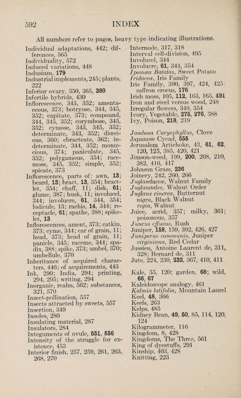 All numbers refer to pages, heavy type indicating illustrations. Individual adaptations, 442; dif¬ ferences, 565 Individuality, 572 Induced variations, 448 Indusium, 179 Industrial implements, 245; plants, 222 Inferior ovary, 350, 365, 380 Infertile hybrids, 430 Inflorescence, 343, 352; amenta¬ ceous, 373; botryose, 344, 345, 352; capitate, 373; compound, 344, 345, 352; corymbose, 345, 352; cymose, 343, 345, 352; determinate, 343, 352; dioeci¬ ous, 360; ebracteate, 362; in¬ determinate, 344, 352; monoe¬ cious, 374; paniculate, 345, 352; polygamous, 354; race¬ mose, 345, 352; simple, 352; spicate, 373 Inflorescence, parts of: awn, 13; beard, 13; bract, 13, 354; bract- let, 354; chaff, 11; disk, 61; glume, 387; husk, 11; involucel, 344; involucre, 61, 344, 354; lodicule, 13; rachis, 14, 344; re¬ ceptacle, 61; spathe, 388; spike- let, 13 Inflorescences, ament, 373; catkin, 373; cyme, 344; ear of grain, 11; head, 373; head of grain, 11; panicle, 345; raceme, 344; spa¬ dix, 388; spike, 373; umbel, 370; umbellule, 370 Inheritance of acquired charac¬ ters, 446; of acquirements, 443 Ink, 290; India, 294; printing, 294, 295; writing, 294 Inorganic, realm, 562; substances, 321, 570 Insect-pollination, 557 Insects attracted by sweets, 557 Insertion, 349 Insoles, 280 Insulating material, 287 Insulators, 284 Integuments of ovule, 551, 556 Intensity of the struggle for ex¬ istence, 453 Interior finish, 257, 259, 261, 263, 268, 270 Internode, 317, 318 Interval cell-division, 495 Involucel, 344 Involucre, 61, 344, 354 Ipomcea Batatas, Sweet Potato Iridacece, Iris Family Iris Family, 390, 397, 424, 425: saffron crocus, 176 Irish moss, 105, 112, 163, 165, 491 Iron and steel versus wood, 248 Irregular flowers, 349, 354 Ivory, Vegetable, 275, 276, 388 Ivy, Poison, 218, 219 Jambosa Caryophyllus, Clove Japanese Cycad, 555 Jerusalem Artichoke, 43, 61, 62, 120, 125, 385, 420, 421 Jimson-weed, 199, 200, 208, 210, 382, 416, 417 Johnson Grass, 236 Joinery, 242, 260, 266 Juglandacece, Walnut Family Juglanaales, Walnut Order Juglans cinerea, Butternut nigra, Black Walnut regia, Walnut. Juice, acrid, 357; milky, 361; poisonous, 357 J uncus effusus, Rush Juniper, 158, 159, 392, 426, 427 Juniperus communis, Juniper virginiana, Red Cedar Jussieu, Antoine Laurent de, 311, 328; Bernard de, 311 Jute, 224, 230, 232, 367, 410, 411 Kale, 55, 120; garden, 68;. wild, 66, 67 Kaleidoscope analogy, 461 Kalmia latifolia, Mountain Laurel Keel, 48, 366 Keels, 263 Kelps, 485 Kidney Bean, 49, 50, 85, 114, 120P 124 Kilogrammeter, 116 Kingdom, 8, 428 Kingdoms, The Three, 561 King of dyestuffs, 291 Kinship, 403, 428 Knitting, 223