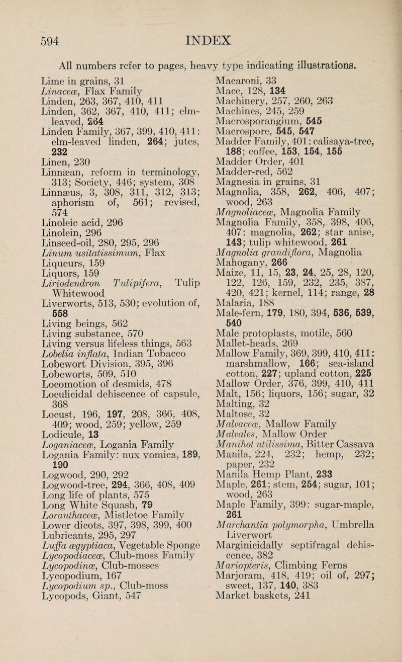 All numbers refer to pages, heavy type indicating illustrations. Lime in grains, 31 LinaceoB, Flax Family Linden, 263, 367, 410, 411 Linden, 362, 367, 410, 411; elm¬ leaved, 264 Linden Family, 367, 399, 410, 411: elm-leaved linden, 264; jutes, 232 Linen, 230 Linnsean, reform in terminology, 313; Society, 446; system, 308 Linnaeus, 3, 308, 311, 312, 313; aphorism of, 561; revised, 574 Linoleic acid, 296 Linolein, 296 Linseed-oil, 280, 295, 296 Linurn usitatissimum, Flax Liqueurs, 159 Liquors, 159 Liriodendron Tidipifera, Tulip White wood Liverworts, 513, 530; evolution of, 558 Living beings, 562 Living substance, 570 Living versus lifeless things, 563 Lobelia inflata, Indian Tobacco Lobewort Division, 395, 396 Lobeworts, 509, 510 Locomotion of desmids, 478 Loculicidal dehiscence of capsule, 368 Locust, 196, 197, 208, 366, 408, 409; wood, 259; yellow, 259 Lodicule, 13 Loganiacece, Logania Family Logania Family: nux vomica, 189, 190 Logwood, 290, 292 Logwood-tree, 294, 366, 408, 409 Long life of plants, 575 Long White Squash, 79 Loranthacece, Mistletoe Family Lower dicots, 397, 398, 399, 400 Lubricants, 295, 297 Luff a cegyptiaca, Vegetable Sponge Lycopodiacece, Club-moss Family Lycopodinos, Club-mosses Lycopodium, 167 Lycopodium sp., Club-moss Lycopods, Giant, 547 Macaroni, 33 Mace, 128, 134 Machinery, 257, 260, 263 Machines, 245, 259 Macrosporangium, 545 Macrospore, 545, 547 Madder Family, 401: calisaya-tree, 188; coffee, 153, 154, 155 Madder Order, 401 Madder-red, 562 Magnesia in grains, 31 Magnolia, 358, 262, 406, 407; wood, 263 Magnoliacece, Magnolia Family Magnolia Family, 358, 398, 406, 407: magnolia, 262; star anise, 143; tulip whitewood, 261 Magnolia gmndiflora, Magnolia Mahogany, 266 Maize, 11, 15, 23, 24, 25, 28, 120, 122, 126, 159, 232, 235, 387, 420, 421; kernel, 114; range, 28 Malaria, 188 Male-fern, 179, 180, 394, 536, 539, 540 Male protoplasts, motile, 560 Mallet-heads, 269 Mallow Family, 369, 399, 410, 411: marshmallow, 166; sea-island cotton, 227; upland cotton, 225 Mallow Order, 376, 399, 410, 411 Malt, 156; liquors, 156; sugar, 32 Malting, 32 Maltose, 32 Malvacecc-, Mallow Family Malvales, Mallow Order Manihot utilissima, Bitter Cassava Manila, 224, 232; hemp, 232; paper, 232 Manila Hemp Plant, 233 Maple, 261; stem, 254; sugar, 101; wood, 263 Maple Family, 399: sugar-maple, 261 Marchantia polymorpha, Umbrella Liverwort Marginicidally septifragal dehis¬ cence, 382 Mariopteris, Climbing Ferns Marjoram, 418, 419; oil of, 297; sweet, 137, 140, 383 Market baskets, 241