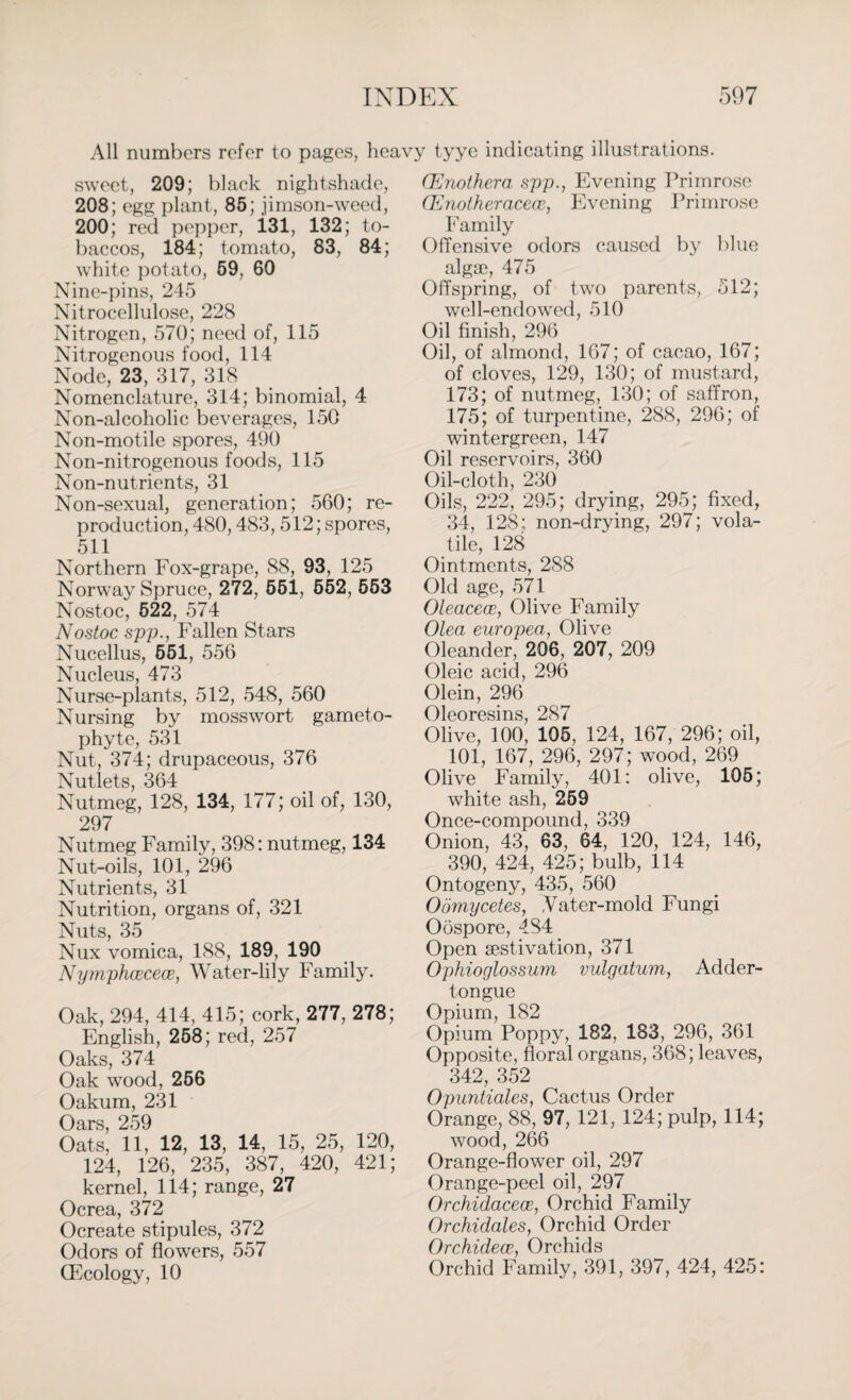 All numbers refer to pages, heav sweet, 209; black nightshade, 208; egg plant, 85; jimson-weed, 200; red pepper, 131, 132; to¬ baccos, 184; tomato, 83, 84; white potato, 59, 60 Nine-pins, 245 Nitrocellulose, 228 Nitrogen, 570; need of, 115 Nitrogenous food, 114 Node, 23, 317, 318 Nomenclature, 314; binomial, 4 Non-alcoholic beverages, 150 Non-motile spores, 490 Non-nitrogenous foods, 115 Non-nutrients, 31 Non-sexual, generation; 560; re¬ production, 480,483, 512; spores, 511 Northern Fox-grape, 88, 93, 125 Norway Spruce, 272, 551, 552, 553 Nostoc, 522, 574 Nostoc spp., Fallen Stars Nucellus, 551, 556 Nucleus, 473 Nurse-plants, 512, 548, 560 Nursing by moss wort gameto- phyte, 531 Nut, 374; drupaceous, 376 Nutlets, 364 Nutmeg, 128, 134, 177; oil of, 130, 297 Nutmeg Family, 398: nutmeg, 134 Nut-oils, 101, 296 Nutrients, 31 Nutrition, organs of, 321 Nuts, 35 Nux vomica, 188, 189, 190 Nymphcecece, Water-lily Family. Oak, 294, 414, 415; cork, 277, 278; English, 258; red, 257 Oaks, 374 Oak wood, 256 Oakum, 231 Horq Oats! 11, 12, 13, 14, 15, 25, 120, 124, 126, 235, 387, 420, 421; kernel, 114; range, 27 Ocrea, 372 Ocreate stipules, 372 Odors of flowers, 557 (Ecology, 10 j tyye indicating illustrations. CEnothera spp., Evening Primrose (Enotheracew, Evening Primrose Family Offensive odors caused by blue alga?, 475 Offspring, of two parents, 512; well-endowed, 510 Oil finish, 296 Oil, of almond, 167; of cacao, 167; of cloves, 129, 130; of mustard, 173; of nutmeg, 130; of saffron, 175; of turpentine, 288, 296; of wintergreen, 147 Oil reservoirs, 360 Oil-cloth, 230 Oils, 222, 295; drying, 295; fixed, 34, 128; non-drying, 297; vola¬ tile, 128 Ointments, 288 Old age, 571 OleaceoB, Olive Family Olea europea, Olive Oleander, 206, 207, 209 Oleic acid, 296 Olein, 296 Oleoresins, 287 Olive, 100, 105, 124, 167, 296; oil, 101, 167, 296, 297; wood, 269 Olive Family, 401: olive, 105; white ash, 259 Once-compound, 339 Onion, 43, 63, 64, 120, 124, 146, 390, 424, 425; bulb, 114 Ontogeny, 435, 560 Oornycetes, ,Vater-mold Fungi Oospore, 484 Open aestivation, 371 Ophioglossum vulgatum, Adder- tongue Opium, 182 Opium Poppy, 182, 183, 296, 361 Opposite, floral organs, 368; leaves, 342, 352 Opuntiales, Cactus Order Orange, 88, 97, 121, 124; pulp, 114; wood, 266 Orange-flower oil, 297 Orange-peel oil, 297 Orchidacece, Orchid Family Orchidales, Orchid Order Orchidece, Orchids Orchid Family, 391, 397, 424, 425: