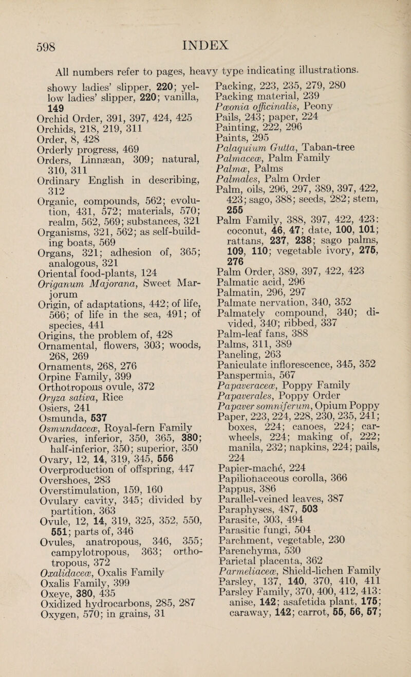 All numbers refer to pages, heavy type indicating illustrations. showy ladies’ slipper, 220; yel¬ low ladies’ slipper, 220; vanilla, 149 Orchid Order, 391, 397, 424, 425 Orchids, 218, 219, 311 Order, 8, 428 Orderly progress, 469 Orders, Linnsean, 309; natural, 310, 311 Ordinary English in describing, 312 Organic, compounds, 562; evolu¬ tion, 431, 572; materials, 570; realm, 562, 569; substances, 321 Organisms, 321, 562; as self-build¬ ing boats, 569 Organs, 321; adhesion of, 365; analogous, 321 Oriental food-plants, 124 Origanum Majorana, Sweet Mar- jorum Origin, of adaptations, 442; of life, 566; of life in the sea, 491; of species, 441 Origins, the problem of, 428 Ornamental, flowers, 303; woods, 268, 269 ' Ornaments, 268, 276 Orpine Family, 399 Orthotropous ovule, 372 Oryza sativa, Rice Osiers, 241 Osmunda, 537 Osmundacear, Royal-fern Family Ovaries, inferior, 350, 365, 380; half-inferior, 350; superior, 350 Ovary, 12, 14, 319, 345, 556 Overproduction of offspring, 447 Overshoes, 283 Overstimulation, 159, 160 Ovulary cavity, 345; divided by partition, 363 Ovule, 12, 14, 319, 325, 352, 550, 551; parts of, 346 Ovules, anatropous, 346, 355; campylotropous, 363; ortho¬ tropous, 372 Oxalidacece, Oxalis Family Oxalis Family, 399 Oxeye, 380, 435 Oxidized hydrocarbons, 285, 287 Oxygen, 570; in grains, 31 Packing, 223, 235, 279, 280 Packing material, 239 Pceonia officinalis, Peony Pails, 243; paper, 224 Painting, 222, 296 Paints, 295 Palaquium Gutta, Taban-tree Pahnacece, Palm Family Palmar,, Palms Palmales, Palm Order Palm, oils, 296, 297, 389, 397, 422, 423; sago, 388; seeds. 282; stem, 255 Palm Family, 388, 397, 422, 423: coconut, 46, 47; date, 100, 101; rattans, 237, 238; sago palms, 109, 110; vegetable ivory, 275, 276 Palm Order, 389, 397, 422, 423 Palmatic acid, 296 Palmatin, 296, 297 Palmate nervation, 340, 352 Palmately compound, 340; di¬ vided, 340; ribbed, 337 Palm-leaf fans, 388 Palms, 311, 389 Paneling, 263 Paniculate inflorescence, 345, 352 Panspermia, 567 Papaveracece, Poppy Family Papaverales, Poppy Order Papaver somniferum, Opium Poppy Paper, 223, 224, 228, 230, 235, 241; boxes, 224; canoes, 224; car- wheels, 224; making of, 222; manila, 232; napkins, 224; pails, 224 Papier-mache, 224 Papilionaceous corolla, 366 Pappus, 386 Parallel-veined leaves, 387 Paraphyses, 487, 503 Parasite, 303, 494 Parasitic fungi, 504 Parchment, vegetable, 230 Parenchyma, 530 Parietal placenta, 362 Parmeliacece, Shield-lichen Family Parsley, 137, 140, 370, 410, 411 Parsley Family, 370, 400, 412, 413: anise, 142; asafetida plant, 175; caraway, 142; carrot, 55, 56, 67;