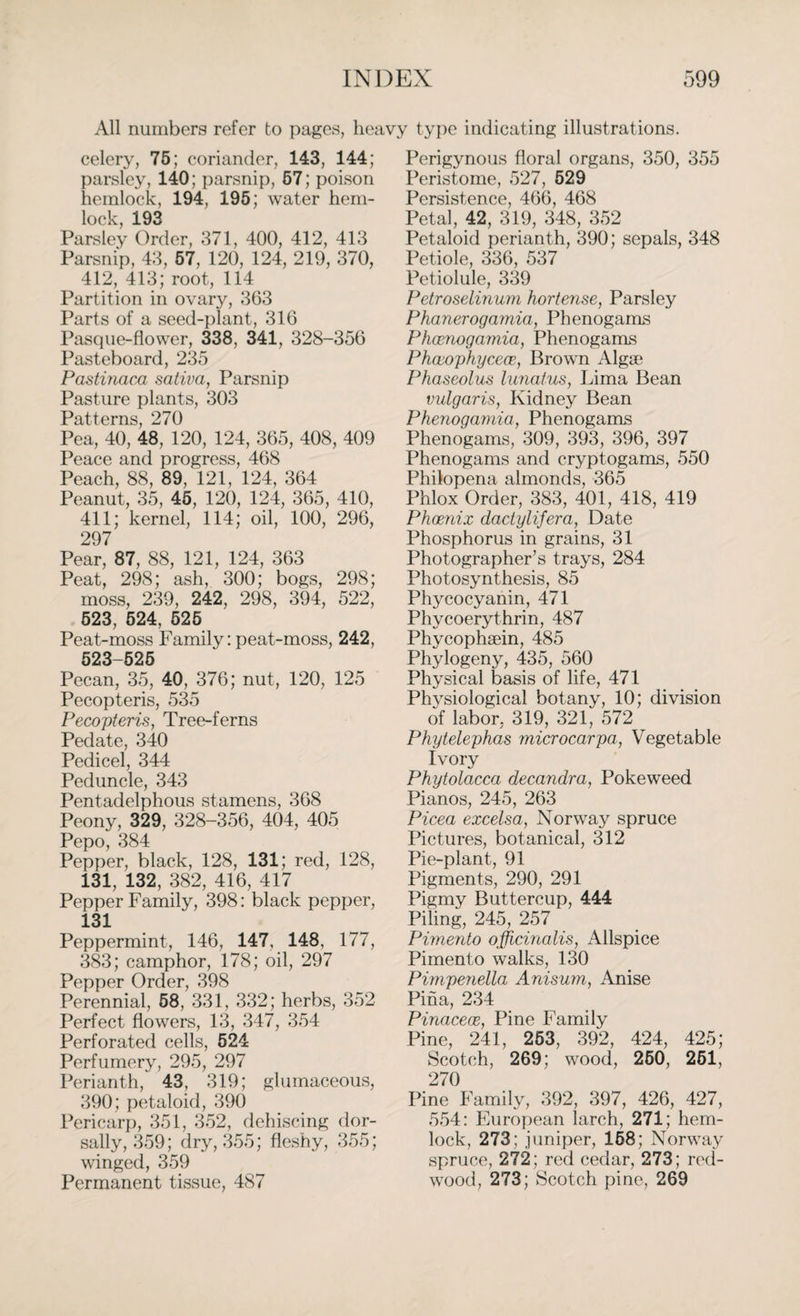 All numbers refer to pages, heavy type indicating illustrations. celery, 75; coriander, 143, 144; parsley. 140; parsnip, 57; poison hemlock, 194, 195; water hem¬ lock, 193 Parsley Order, 371, 400, 412, 413 Parsnip, 43, 57, 120, 124, 219, 370, 412, 413; root, 114 Partition in ovary, 363 Parts of a seed-plant, 316 Pasque-flower, 338, 341, 328-356 Pasteboard, 235 Pastinaca saliva, Parsnip Pasture plants, 303 Patterns, 270 Pea, 40, 48, 120, 124, 365, 408, 409 Peace and progress, 468 Peach, 88, 89, 121, 124, 364 Peanut, 35, 45, 120, 124, 365, 410, 411; kernel, 114; oil, 100, 296, 297 Pear, 87, 88, 121, 124, 363 Peat, 298; ash, 300; bogs, 298; moss, 239, 242, 298, 394, 522, 523, 524, 525 Peat-moss Family: peat-moss, 242, 523-525 Pecan, 35, 40, 376; nut, 120, 125 Pecopteris, 535 Pecopteris, Tree-ferns Pedate, 340 Pedicel, 344 Peduncle, 343 Pentadelphous stamens, 368 Peony, 329, 328-356, 404, 405 Pepo, 384 Pepper, black, 128, 131; red, 128, 131, 132, 382, 416, 417 Pepper Family, 398: black pepper, 131 Peppermint, 146, 147, 148, 177, 383; camphor, 178; oil, 297 Pepper Order, 398 Perennial, 58, 331, 332; herbs, 352 Perfect flowers, 13, 347, 354 Perforated cells, 524 Perfumery, 295, 297 Perianth, 43, 319; glumaceous, 390; petaloid, 390 Pericarp, 351, 352, dehiscing dor- sally, 359; dry, 355; fleshy, 355; winged, 359 Permanent tissue, 487 Perigynous floral organs, 350, 355 Peristome, 527, 529 Persistence, 466, 468 Petal, 42, 319, 348, 352 Petaloid perianth, 390; sepals, 348 Petiole, 336, 537 Petiolule, 339 Petroselinum hortense, Parsley Phanerogamia, Phenogams Phoenogamia, Phenogams Phocophycece, Brown Alga? Phaseolus lunalus, Lima Bean vulgaris, Kidney Bean Phenogamia, Phenogams Phenogams, 309, 393, 396, 397 Phenogams and cryptogams, 550 Philopena almonds, 365 Phlox Order, 383, 401, 418, 419 Phoenix dactylifera, Date Phosphorus in grains, 31 Photographer’s trays, 284 Photosynthesis, 85 Phycocyanin, 471 Phycoerythrin, 487 Phycophaein, 485 Phylogeny, 435, 560 Physical basis of life, 471 Physiological botany, 10; division of labor, 319, 321, 572 Phytelephas microcarpa, Vegetable Ivory Phytolacca decandra, Pokeweed Pianos, 245, 263 Picea excelsa, Norway spruce Pictures, botanical, 312 Pie-plant, 91 Pigments, 290, 291 Pigmy Buttercup, 444 Piling, 245, 257 Pimento officinalis, Allspice Pimento walks, 130 Pimpenella Anisum, Anise Pina, 234 Pinaceoe, Pine Family Pine, 241, 253, 392, 424, 425; Scotch, 269; wood, 250, 261, 270 Pine Family, 392, 397, 426, 427, 554: European larch, 271; hem¬ lock, 273; juniper, 168; Norway spruce, 272; red cedar, 273; red¬ wood, 273; Scotch pine, 269