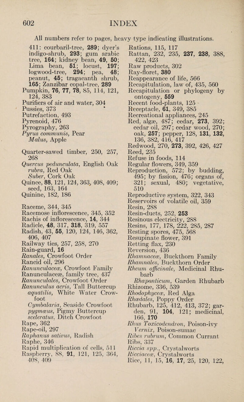 All numbers refer to pages, heavy type indicating illustrations. 411: courbaril-tree, 289; dyer’s indigo-shrub, 293; gum arabic tree, 164; kidney bean, 49, 50; Lima bean, 61; locust, 197; logwood-tree, 294; pea, 48; peanut, 45; tragacanth shrub, 165; Zanzibar copal-tree, 289 Pumpkin, 76, 77, 78, 85, 114, 121, 124, 383 Purifiers of air and water, 304 ' Pussies, 373 Putrefaction, 493 Pyrenoid, 476 Pyrography, 263 Pyrus communis, Pear Malus, Apple Quarter-sawed timber, 250, 257, 268 Quercus pedunculata, English Oak rubra, Red Oak Sober, Cork Oak Quince, 88, 121, 124, 363, 408, 409; seed, 163, 164 Quinine, 182, 186 Raceme, 344, 345 Racemose inflorescence, 345, 352 Rachis of inflorescence, 14, 344 Radicle, 48, 317, 318, 319, 557 Radish, 43, 55, 120, 124, 146, 362, 406, 407 Railway ties, 257, 258, 270 Rain-guard, 16 Ranales, Crowfoot Order Rancid oil, 296 Ranunculacece, Crowfoot Family Ranunculacese, family tree, 437 Ranunculales, Crowfoot Order Ranunculus acris, Tall Buttercup aquatilis, White Water Crow¬ foot Cymbalaria, Seaside Crowfoot pygmceus, Pigmy Buttercup sceleratus. Ditch Crowfoot Rape, 362 Rape-oil, 297 Raphanus sativus, Radish Raphe, 346 Rapid multiplication of cells, 511 Raspberry, 88, 91, 121, 125, 364, 408, 409 Rations, 115, 117 Rattan, 232, 235, 237, 238, 388, 422, 423 Raw products, 302 Ray-floret, 380 Reappearance of life, 566 Recapitulation, law of, 435, 560 Recapitulation or phylogeny by ontogeny, 559 Recent food-plants, 125 Receptacle, 61, 349, 385 Recreational appliances, 245 Red, algae, 487; cedar, 273, 392; cedar oil, 297; cedar wood, 270; oak, 257; pepper, 128, 131, 132, 136, 382, 416, 417 Redwood, 270, 273, 392, 426, 427 Reed, 235 Refuse in foods, 114 Regular flowers, 349, 359 Reproduction, 572; by budding, 495; by fission, 476; organs of, 321; sexual, 480; vegetative, 510 Reproductive system, 322, 343 Reservoirs of volatile oil, 359 Resin, 288 Resin-ducts, 252, 253 Resinous electricity, 288 Resins, 177, 178, 222, 285, 287 Resting spores, 475, 568 Resupinate flower, 391 Retting flax, 230 Reversion, 436 Rhamnacece, Buckthorn Family Rhamnales, Buckthorn Order Rheum officinale, Medicinal Rhu¬ barb Rhaponlicum, Garden Rhubarb Rhizome, 336, 539 Rhodophycece, Red Alga Rhoedales, Poppy Order Rhubarb, 125, 412, 413, 372; gar¬ den, 91, 104, 121; medicinal, 166, 170 Rhus Toxicodendron, Poison-ivy Vernix, Poison-sumac Ribes rubrum, Common Currant Ribs, 337 Riccia spp., Crystalworts Ricciacece, Crystalworts Rice, 11, 15, 16, 17, 25, 120, 122,