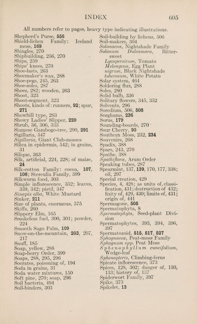 All numbers refer to pages, heavy type indicating illustrations. Shepherd’s Purse, 556 Shield-lichen Family: Iceland moss, 169 Shingles, 270 Shipbuilding, 256, 270 Ships, 259 Ships’ knees, 270 Shoe-lasts, 263 Shoemaker’s wax, 288 Shoe-pegs, 245, 263 Shoe-soles, 287 Shoes, 282; wooden, 263 Shoot, 323 Shoot-segment, 323 Shoots, kinds of: runners, 92; spur, 271 Showbill type, 263 Showy Ladies’ Slipper, 220 Shrub, 36, 306, 333 Siamese Gamboge-tree, 290, 291 Sigillaria, 547 Sigillaria, Giant Club-mosses Silica in epidermis, 542; in grains, 31 Silique, 363 Silk, artificial, 224, 228; of maize, 24 Silk-cotton Family: cocoa, 107, 108; Sterculia Family, 399 Silkworm food, 303 Simple inflorescence, 352; leaves, 339, 342; pistil, 347 Sinapis alba, White Mustard Sinker, 211 Size of plants, enormous, 575 Skiffs, 260 Slippery Elm, 165 Smokeless fuel, 300, 301; powder, 224 Smooth Sago Palm, 109 Snow-on-the-mountain, 203, 207, 217 Snuff, 185 Soap, yellow, 288 Soap-berry Order, 399 Soaps, 288, 295, 296 Socrates, poisoning of, 194 Soda in grains, 31 Soda water mixtures, 150 Soft pine, 270; soap, 296 Soil bacteria, 494 Soil-binders, 303 Soil-building by lichens, 506 Soil-makers, 304 Solanacece, Nightshade Family Solarium Dulcamara, Bitter¬ sweet Lycopersicum, Tomato Melongena, Egg Plant nigrum, Black Nightshade tuberosum, White Potato Solar system, 464 Soldering flux, 288 Soles, 280 Solid bulb, 336 Solitary flowers, 345, 352 Solvents, 296 Soredium, 506, 508 Sorghums, 236 Sorus, 179 Sounding-boards, 270 Sour Cherry, 90 Southern Moss, 232, 234 Souvenirs, 268 Spadix, 388 Spars, 243, 270 Spathe, 388 Spathijlorce, Arum Order Speaking tubes, 287 Spearmint, 137, 139, 170, 177, 338; oil, 297 Special creation, 429 Species, 4, 428; as units of, classi¬ fication, 431; destruction of 432; fixity of, 429, 430; limits of, 431; origin of, 441 Spermagone, 505 Spermatophyta, 8 Spermatophyta, Seed-plant Divi¬ sion Spermatophytes, 393, 394, 396, 397 Spermatozoid, 515, 517, 527 Sphagnacece, Peat-moss Family Sphagnum spp. Peat Moss Sphenophyllum cuneifolium, Wedge-leaf Sphenopteris, Climbing-ferns Spicate inflorescence, 373 Spices, 128, 302: danger of, 130, 133; history of, 137 Spiderwort Family, 397 Spike, 373 Spikelet, 13