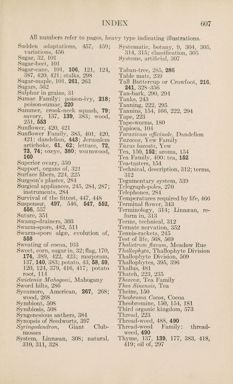 All numbers refer to pages, heavy type indicating illustrations. Sudden adaptations, 457, 459; variations, 45b Sugar, 32, 101 Sugar-beet, 101 Sugar-cane, 101, 106, 121, 124, 387, 420, 421; stalks, 298 Sugar-maple, 101, 261, 263 Sugars, 562 Sulphur in grains, 31 Sumac Family: poison-ivy, 218; poison-sumac, 220 Summer, crook-neck squash, 79; savorv, 137, 139, 383; wood, 251, 553 Sunflower, 420, 421 Sunflower Family, 385, 401, 420, 421: dandelion, 443; Jerusalem artichoke, 61, 62; lettuce, 72, 73, 74; oxeye, 380; wormwood, 160 Superior ovary, 350 Support, organs of, 321 Surface fibers, 224, 225 Surgeon’s plaster, 284 Surgical appliances, 245, 284, 287; instruments, 2S4 Survival of the fittest, 447, 448 Suspensor, 497, 546, 547, 552, 556, 557 Suture, 351 Swamp-drainers, 303 Swarm-spore, 482, 511 Swarm-spore algae, evolution of, 558 Sweating of cocoa, 103 Sweet, corn, sugar in, 32; flag, 170, 174, 389, 422, 423; marjoram, 137, 140, 383; potato, 43, 58, 59, 120, 124, 379, 416, 417; potato root, 114 Swietenia Mahogoni, Mahogany Sword hilts, 286 Sycamore, American, 267, 268; wood, 268 Symbiont, 508 Symbiosis, 508 Syngenesious anthers, 384 Synopsis of Seedworts, 397 Syringodendron, Giant Club- mosses System, Linnaean, 308; natural, ' 310, 311, 328 Systematic, botany, 9, 304, 305, 314, 315; classification, 305 Systems, artificial, 307 Taban-tree, 285, 286 Table mats, 239 Tall Buttercup or Crowfoot, 216, 241, 328-356 Tan-bark, 290, 294 Tanks, 243 Tanning, 222, 295 Tannins, 154, 166, 222, 294 Tape, 223 Tape-worms, 180 Tapioca, 104 Taraxicum officinale, Dandelion Taxacece, Yew Family Taxus baccata, Yew Tea, 150, 152; aroma, 154 Tea Family, 400: tea, 152 Tea-tasters, 154 Technical, description, 312; terms, 312 Tegumentarv system, 539 Telegraph-poles, 270 Telephones, 284 Temperatures required by life, 466 Terminal flower, 343 Terminology, 314; Linnaean, re¬ form in, 313 Terms, technical, 312 Ternate nervation, 352 Tennis-rackets, 245 Test of life, 568, 569 Thalictrum flavum,, Meadow Rue Thallophyta, Thallophyte Division Thallophyte Division, 509 Thallophytes, 395, 396 Thallus, 481 Thatch, 223, 235 Theacece, Tea Family Thea Sinensis, Tea Theine, 150 Theobroma Cocoa, Cocoa Theobromine, 150, 154, 181 Third organic kingdom, 573 Thread, 223 Thread-weed, 488, 490 Thread-weed Family: thread- weed, 490 Thyme, 137, 139, 177, 383, 418, 419; oil of, 297