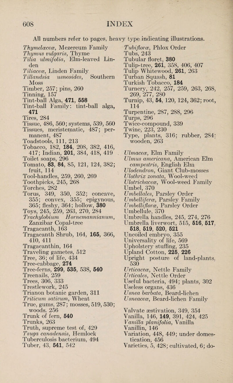 All numbers refer to pages, heavy type indicating illustrations. Thymelcecece, Mezereum Family Thymus vulgaris, Thyme Tilia ulmifolia, Elm-leaved Lin¬ den Tiliacece, Linden Family Tillandsia usneoides, Southern Moss Timber, 257; pins, 260 Tinning, 157 Tint-ball Alga, 471, 558 Tint-ball Familv: tint-ball alga, 471 Tires, 284 Tissue, 486, 560; systems, 539, 560 Tissues, meristematic, 487; per¬ manent, 487 Toadstools, 111, 213 Tobacco, 182, 184, 208, 382, 416, 417; Indian, 201, 384, 418, 419 Toilet soaps, 296 Tomato, 83, 84, 85, 121, 124, 382; fruit, 114 Tool-handles, 259, 260, 269 Toothpicks, 245, 268 Torches, 282 Torus, 349, 350, 352; concave, 355; convex, 355; epigynous, 365; fleshy, 364; hollow, 380 Toys, 245, 259, 263, 270, 284 Trachylobium Hornemannianum, Zanzibar Copal-tree Tragacanth, 163 Tragacanth Shrub, 164, 165, 366, 410, 411 Tragacanthin, 164 Traveling gametes, 512 Tree, 36; of life, 434 Tree-cabbage, 274 Tree-ferns, 299, 535, 538, 540 Treenails, 259 Trees, 306, 333 Trestlework, 245 Trianon botanic garden, 311 Triticum sativum, Wheat True, gums, 287; mosses, 519, 530; woods. 256 Trunk of fern, 540 Trunks, 263 Truth, supreme test of, 429 Tsuga canadensis, Hemlock Tuberculosis bacterium, 494 Tuber, 43, 541, 542 Tubiflorae, Phlox Order Tubs, 243 Tubular floret, 380 Tulip-tree, 261, 358, 406, 407 Tulip Whitewood, 261, 263 Turban Squash, 81 Turkish Tobacco, 184 Turnery, 242, 257, 259, 263, 268, 269, 277, 280 Turnip, 43, 54, 120, 124, 362; root, 114 Turpentine, 287, 288, 296 Turps, 296 Twice-compound, 339 Twine, 223, 230 Type, plants, 316; rubber, 284; wooden, 263 Ulmaceoe, Elm Family Ulmus americana, American Elm campestris, English Elm Ulodendron, Giant Club-mosses Ulothrix zonata, Wool-weed Ulotrichacece, Wool-weed Family Umbel, 370 TJmbellales, Parsley Order Umbelliferoe, Parsley Family Umbelliflorce, Parsley Order Umbellule, 370 Umbrella handles, 245, 274, 276 Umbrella liverwort, 515, 616, 517, 518, 519, 520, 521 Uncoiled embryo, 355 Universality of life, 569 Upholstery stuffing, 235 Upland Cotton, 225, 226 Upright posture of land-plants, 530 Urticacece, Nettle Family Urticales, Nettle Order Useful bacteria, 494; plants, 302 Useless organs, 436 Usnea barbata, Beard-lichen Usneaceoe, Beard-lichen Family Valvate aestivation, 349, 354 Vanilla, 146, 149, 391, 424, 425 Vanilla planifolia, Vanilla Vanillin, 146 Variation, 448, 449; under domes¬ tication, 456 Varieties, 5, 428; cultivated, 6; do-