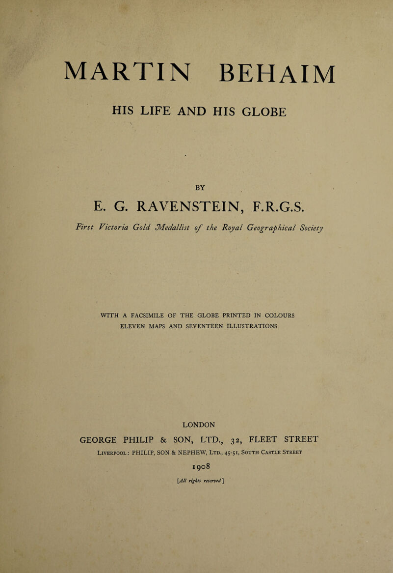 BEHAIM MARTIN HIS LIFE AND HIS GLOBE BY E. G. RAVENSTEIN, F.R.G.S. First Victoria Gold ^Medallist of the Royal Geographical Society WITH A FACSIMILE OF THE GLOBE PRINTED IN COLOURS ELEVEN MAPS AND SEVENTEEN ILLUSTRATIONS LONDON GEORGE PHILIP & SON, LTD., 32, FLEET STREET Liverpool: PHILIP, SON & NEPHEW, Ltd., 45-51, South Castle Street 1908 [A/l rights reserved]