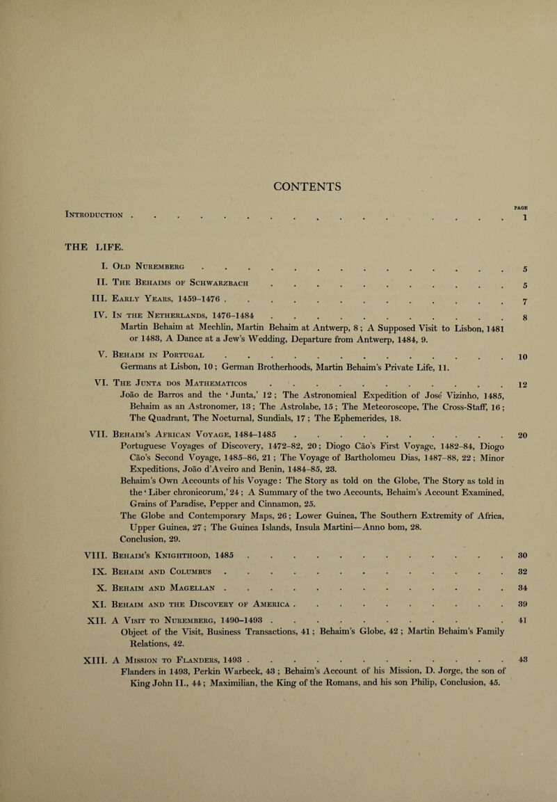 CONTENTS Introduction . THE LIFE. I. Old Nuremberg .... II. The Behaims of Schwarzbach ••••••••# III. Early Years, 1459-1476 ............. IV. In the Netherlands, 1476-1484 .......... Martin Behaim at Mechlin, Martin Behaim at Antwerp, 8; A Supposed Visit to Lisbon, 1481 or 1483, A Dance at a Jew’s Wedding, Departure from Antwerp, 1484, 9. V. Behaim in Portugal ............. Germans at Lisbon, 10; German Brotherhoods, Martin Behaim’s Private Life, 11. VI. The Junta dos Mathematicos . . Joao de Barros and the ‘Junta,’ 12; The Astronomical Expedition of Jose Vizinho, 1485, Behaim as an Astronomer, 13; The Astrolabe, 15; The Meteoroscope, The Cross-Staff, 16; The Quadrant, The Nocturnal, Sundials, 17; The Ephemerides, 18. VII. Behaim’s African Voyage, 1484-1485 .......... Portuguese Voyages of Discovery, 1472-82, 20; Diogo Cao’s First Voyage, 1482-84, Diogo Cao’s Second Voyage, 1485-86, 21 ; The Voyage of Bartholomeu Dias, 1487-88, 22; Minor Expeditions, Joao d’Aveiro and Benin, 1484-85, 23. Behaim’s Own Accounts of his Voyage: The Story as told on the Globe, The Story as told in the ‘ Liber chronicorum,’ 24 ; A Summary of the two Accounts, Behaim’s Account Examined, Grains of Paradise, Pepper and Cinnamon, 25. The Globe and Contemporary Maps, 26; Lower Guinea, The Southern Extremity of Africa, Upper Guinea, 27; The Guinea Islands, Insula Martini—Anno bom, 28. Conclusion, 29. VIII. Behaim’s Knighthood, 1485 ............ IX. Behaim and Columbus ............. X. Behaim and Magellan ............. XI. Behaim and the Discovery of America .......... XII. A Visit to Nuremberg, 1490-1493 ......... Object of the Visit, Business Transactions, 41; Behaim’s Globe, 42 ; Martin Behaim’s Family Relations, 42. XIII. A Mission to Flanders, 1493 ............ Flanders in 1493, Perkin Warbeck, 43 ; Behaim’s Account of his Mission, D. Jorge, the son of King John II., 44 ; Maximilian, the King of the Romans, and his son Philip, Conclusion, 45. \ PAGE 1 5 5 7 8 10 12 20 30 32 34 39 41 43