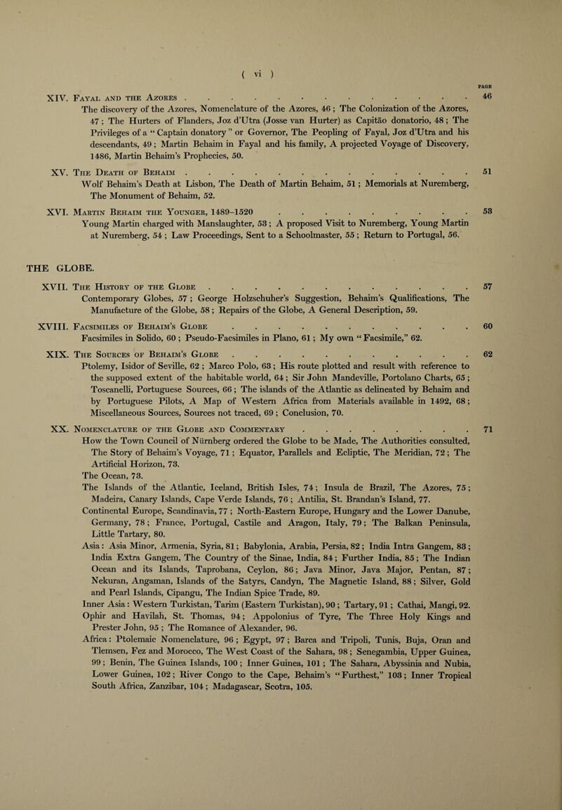 PAGE XIV. Fayal and the Azores ............. 46 The discovery of the Azores, Nomenclature of the Azores, 46 ; The Colonization of the Azores, 47; The Hurters of Flanders, Joz d’Utra (Josse van Hurter) as Capitao donatorio, 48; The Privileges of a “ Captain donatory ” or Governor, The Peopling of Fayal, Joz d’Utra and his descendants, 49 ; Martin Behaim in Fayal and his family, A projected Voyage of Discovery, 1486, Martin Behaim’s Prophecies, 50. XV. The Death of Behaim ............. 51 Wolf Behaim’s Death at Lisbon, The Death of Martin Behaim, 51; Memorials at Nuremberg, The Monument of Behaim, 52. XVI. Martin Behaim the Younger, 1489-1520 ......... 53 Young Martin charged with Manslaughter, 53 ; A proposed Visit to Nuremberg, Young Martin at Nuremberg, 54 ; Law Proceedings, Sent to a Schoolmaster, 55 ; Return to Portugal, 56. THE GLOBE. XVII. The History of the Globe ............ 57 Contemporary Globes, 57 ; George Holzschuher’s Suggestion, Behaim’s Qualifications, The Manufacture of the Globe, 58; Repairs of the Globe, A General Description, 59. XVIII. Facsimiles of Behaim’s Globe ........... 60 Facsimiles in Solido, 60 ; Pseudo-Facsimiles in Plano, 61; My own “ Facsimile,” 62. XIX. The Sources of Behaim’s Globe ........... 62 Ptolemy, Isidor of Seville, 62 ; Marco Polo, 63 ; His route plotted and result with reference to the supposed extent of the habitable world, 64 ; Sir John Mandeville, Portolano Charts, 65; Toscanelli, Portuguese Sources, 66; The islands of the Atlantic as delineated by Behaim and by Portuguese Pilots, A Map of Western Africa from Materials available in 1492, 68; Miscellaneous Sources, Sources not traced, 69 ; Conclusion, 70. XX. Nomenclature of the Globe and Commentary ........ 71 How the Town Council of Niirnberg ordered the Globe to be Made, The Authorities consulted, The Story of Behaim’s Voyage, 71 ; Equator, Parallels and Ecliptic, The Meridian, 72 ; The Artificial Horizon, 73. The Ocean, 73. The Islands of the Atlantic, Iceland, British Isles, 74; Insula de Brazil, The Azores, 75; Madeira, Canary Islands, Cape Verde Islands, 76 ; Antilia, St. Brandan’s Island, 77. Continental Europe, Scandinavia, 77 ; North-Eastern Europe, Hungary and the Lower Danube, Germany, 78 ; France, Portugal, Castile and Aragon, Italy, 79; The Balkan Peninsula, Little Tartary, 80. Asia : Asia Minor, Armenia, Syria, 81; Babylonia, Arabia, Persia, 82 ; India Intra Gangem, 83 ; India Extra Gangem, The Country of the Sinae, India, 84; Further India, 85; The Indian Ocean and its Islands, Taprobana, Ceylon, 86; Java Minor, Java Major, Pentan, 87; Nekuran, Angaman, Islands of the Satyrs, Candyn, The Magnetic Island, 88; Silver, Gold and Pearl Islands, Cipangu, The Indian Spice Trade, 89. Inner Asia: Western Turkistan, Tarim (Eastern Turkistan), 90 ; Tartary, 91 ; Cathai, Mangi, 92. Ophir and Havilah, St. Thomas, 94; Appolonius of Tyre, The Three Holy Kings and Prester John, 95 ; The Romance of Alexander, 96. Africa: Ptolemaic Nomenclature, 96 ; Egypt, 97; Barca and Tripoli, Tunis, Buja, Oran and Tlemsen, Fez and Morocco, The West Coast of the Sahara, 98; Senegambia, Upper Guinea, 99; Benin, The Guinea Islands, 100 ; Inner Guinea, 101 ; The Sahara, Abyssinia and Nubia, Lower Guinea, 102; River Congo to the Cape, Behaim’s “Furthest,” 103; Inner Tropical South Africa, Zanzibar, 104; Madagascar, Scotra, 105.