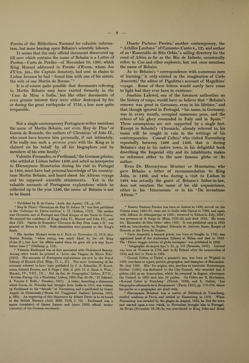 Pereira of the Bibliotheca Nacional for valuable informa¬ tion, but none bearing upon Behaim’s scientific labours. It seems that the only official document discovered up till now which contains the name of Behaim is a Letter of Pardon—Carta de Perdao—of November 16, 1501, which King Manuel addressed to Fernao d’Evora, whom Joz d’Utra, jun., the Captain donatory, had sent in chains to Lisbon because he had “ found him with one of his sisters, the wife of one Martin de Boeme.”1 It is of course quite possible that documents referring to Martin Behaim may have existed formerly in the ‘ Casa da Mina e India,’ but like other documents of even greater interest they were either destroyed by fire or during the great earthquake of 1755, a loss now quite irreparable. Not a single contemporary Portuguese writer mentions the name of Martin Behaim, not even Ruy de Pina2 or Garcia de Resende, the authors of ‘ Chronicas ’of Joao II., who must have known him personally, if not intimately, if he really was such a persona grata with the King as is claimed on his behalf by all his biographers and by members of his own family.3 Valentin Fernandes, or Ferdinand,4 the German printer, who settled at Lisbon before 1490, and acted as interpreter to Hieronymus Monetarius during his visit to Portugal in 1494, must have had personal knowledge of his country¬ man Martin Behaim, and heard about his African voyage and his supposed scientific attainments. Yet in the valuable accounts of Portuguese explorations which he collected up to the year 1540, the name of Behaim is not to be found. 1 Published by E. do Canto, ‘ Arch, dos Azores,’ IX., p. 195. 2 Ruy de Pina’s ‘ Chroniqua do Key D. Joham II.’ was first published in the ‘ Collecgao de Livros ineditos,’t. II. (Lisbon, 1792). The author was Chronista mor of Portugal and Chief Keeper of the Torre do Tombo. He enjoyed the confidence of Kings John II., Manuel and John III., and died 1521. Garcia de Resende’s ‘ Chronica do Rey Dom loam o II.’ was printed at Evora in 1554. Both chroniclers were present at the King’s death. 3 His brother Michael wrote to J. Pock on November 12, 1518, that Martin Behaim, “ when young, was much liked by the old King (John II.), but how his affairs ended when he grew old you may know better than I ” (Ghillany, p. 112). 4 Valentin Ferdinand was at first associated with Nicholas of Saxony. Among other works he printed a ‘ Livro das Viagens de Marco Polo ’ (1502). His accounts of Portuguese explorations are now in the Royal Library of Munich (Cod. Hisp., Cl. I., 27). The more interesting of the accounts referred to have been published by J. A. Schmeller, F. Kunst- mann, Gabriel Pereira, and S. Ruge (‘ Abh. d. phil. Cl. d. Akad. d. Wiss.,’ Munich, IV., VIII., IX.; * Bol. da Soc. de Geograpliia,’ Lisbon, XVII.; ‘ Revista Portug. Col. e Maritima,’ Lisbon, 1900, Nos. 32-36 ; ‘ 27 Jahresb. d. Vereins f. Erdk.,’ Dresden, 1901). A letter, describing a rhinoceros which Garcia de Noronha had brought from India in 1513, was written by Ferdinand to his “friends” at Nuremberg and is published by Count Angelo de Gubernatis (‘Storia dei Viaggiatori Italiani,’Livorna, 1875, p. 389). An engraving of this rhinoceros by Albert Diirer is to be found at the British Museum (Add. MSS. 5220, f. 19). Ferdinand was a squire (escudeiro) of Queen Leonor and (since 1503) official broker (corretor) of the German merchants. Duarte Pacheco Pereira,5 another contemporary, the “ Achilles Lusitano ” of Camoens (Canto x., 12), and author of an 4 Esmeraldo de Situ Orbis,’ a sailing directory for the coast of Africa as far as the Rio de Infante, occasionally refers to Cao and other explorers, but not once mentions the name of Behaim. As to Behaim’s “ correspondence with numerous men of learning,” it only existed in the imagination of Carlo Amoretti,6 the editor of Pigafetta’s account of Magelhaes’ voyage. Some of these letters would surely have come to light had they ever been in existence. Joachim Lelewel, one of the foremost authorities on the history of maps, would have us believe that “ Behaim’s renown was great in Germany, even in his lifetime,” and that, though ignored in Portugal, “ his name, in Germany, was in every mouth, occupied numerous pens, and the echoes of his glory resounded in Italy and in Spain.”7 These assumptions are not supported by a single fact. Except in Schedel’s 4 Chronicle,’ already referred to, his name will be sought in vain in the writings of his contemporaries. Conrad Celtes,8 who visited Nuremberg repeatedly between 1490 and 1493, that is during Behaim’s stay in his native town, in his delightful book describing the Imperial city and its inhabitants, makes no reference either to the now famous globe or its author. Even Dr. Hieronymus Miintzer or Monetarius, who gave Behaim a letter of recommendation to King John, in 1493, and who during a visit to Lisbon in 1494 was actually the guest of Behaim’s father-in-law, does not mention the name of his old acquaintance, either in his 4 Itinerarium ’ or in his 4 De inventione Africae.’9 6 Duarte Pacheco Pereira was born at Lisbon in 1450, served on the Guinea coast, 1482-83, went out to India with Cabral in 1500, and again with Affonso de Albuquerque in 1503 ; returned to Lisbon in July, 1505 ; was governor bf S. Jorge da Mina, 1520-22, and died 1533. He wrote his ‘ Esmeraldo de Situ Orbis ’ after 1505. It was published only in 1892 with an introduction by Raphael Eduardo de Azevedo Basto, Keeper of Records at the Toi’re do Tombo. 6 Carlo Amoretti, a learned priest, was born at Oneglia in 1741, was appointed head of the Ambrosian Library at Milan, and died in 1816. The ‘ Primo viaggio intorno al globo terraqueo’ was published in 1800. 7 ‘ Geographie du moyen age,’t. II., p. 137 (Brussels, 1852). Lelewel was born at Warsaw in 1786, had to fly Poland after the insurrection of 1830, and died in Paris in 1864. 8 Conrad Celtes, or Pickel, a peasant’s son, was born at Wipfeld in 1459, won fame as a poet, patriot, geographer, and champion of Humanism. He died 1508. His ‘ De origine, situ, moribus et institutis Norimbergae libellus ’ (1495) was dedicated to the City Council, who awarded him 8 gulden (£4) as an honorarium, which he returned in disgust, whereupon the Council in 1502 sent him 20 gulden. On Celtes see B. Hartmann, ‘Konrad Celtes in Niirnberg’ (Niirnb., 1889), and L. Gallois, ‘Les Geographes allemands de la Renaissance ’ (Paris, 1890), pp. 173-180, where his merits as a geographer are dealt with. 9 Hieronymus Miintzer was a native of Feldkirch in Vorarlberg, studied medicine at Pavia, and settled at Nuremberg in 1478. When Nuremberg was invaded by the plague in August, 1494, he fled the town and started upon a tour which, in November, brought him to Portugal. At Evora (November 16-26) he was introduced to King John and dined