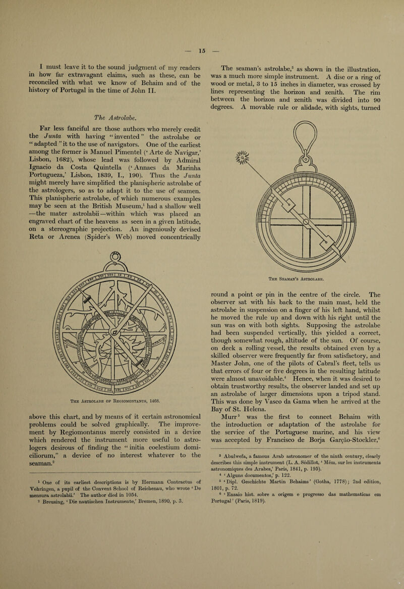 I must leave it to the sound judgment of my readers in how far extravagant claims, such as these, can be reconciled with what we know of Behaim and of the history of Portugal in the time of John II. The Astrolabe. Far less fanciful are those authors who merely credit the Junta with having “invented” the astrolabe or “ adapted ” it to the use of navigators. One of the earliest among the former is Manuel Pimentel (‘ Arte de Navigar,’ Lisbon, 1682), whose lead was followed by Admiral Ignacio da Costa Quintella (‘ Annaes da Marinha Portugueza,’ Lisbon, 1839, I., 190). Thus the Junta might merely have simplified the planispheric astrolabe of the astrologers, so as to adapt it to the use of seamen. This planispheric astrolabe, of which numerous examples may be seen at the British Museum,1 had a shallow well —the mater astrolabii —within which was placed an engraved chart of the heavens as seen in a given latitude, on a stereographic projection. An ingeniously devised Reta or Arenea (Spider’s Web) moved concentrically above this chart, and by means of it certain astronomical problems could be solved graphically. The improve¬ ment by Regiomontanus merely consisted in a device which rendered the instrument more useful to astro¬ logers desirous of finding the “ initia coelestium domi- ciliorum,” a device of no interest whatever to the seaman.2 1 One of its earliest descriptions is by Hermann Contractus of Yehringen, a pupil of the Convent School of Reichenau, who wrote ‘ De mensura astrolabii.’ The author died in 1054. 2 Breusing, * Die nautischen Instrumente,’ Bremen, 1890, p. 3. The seaman’s astrolabe,3 as shown in the illustration, was a much more simple instrument. A disc or a ring of wood or metal, 3 to 15 inches in diameter, was crossed by lines representing the horizon and zenith. The rim between the horizon and zenith was divided into 90 degrees. A movable rule or alidade, with sights, turned round a point or pin in the centre of the circle. The observer sat with his back to the main mast, held the astrolabe in suspension on a finger of his left hand, whilst he moved the rule up and down with his right until the sun was on with both sights. Supposing the astrolabe had been suspended vertically, this yielded a correct, though somewhat rough, altitude of the sun. Of course, on deck a rolling vessel, the results obtained even by a skilled observer were frequently far from satisfactory, and Master John, one of the pilots of Cabral’s fleet, tells us that errors of four or five degrees in the resulting latitude were almost unavoidable.4 Hence, when it was desired to obtain trustworthy results, the observer landed and set up an astrolabe of larger dimensions upon a tripod stand. This was done by Vasco da Gama when he arrived at the Bay of St. Helena. Murr5 was the first to connect Behaim with the introduction or adaptation of the astrolabe for the service of the Portuguese marine, and his view was accepted by Francisco de Borja Gar^o-Stockler,6 3 Abulwefa, a famous Arab astronomer of the ninth century, clearly describes this simple instrument (L. A. Sedillot, 1 Mem. sur les instruments astronomiques des Arabes,’ Paris, 1841, p. 195). 4 ‘ Alguns documentos,’ p. 122. 5 ‘Dipl. Geschichte Martin Behaims’ (Gotha, 1778); 2nd edition, 1801, p. 72. 6 ‘ Ensaio hist, sobre a origem e progresso das mathematicas em Portugal’ (Paris, 1819).